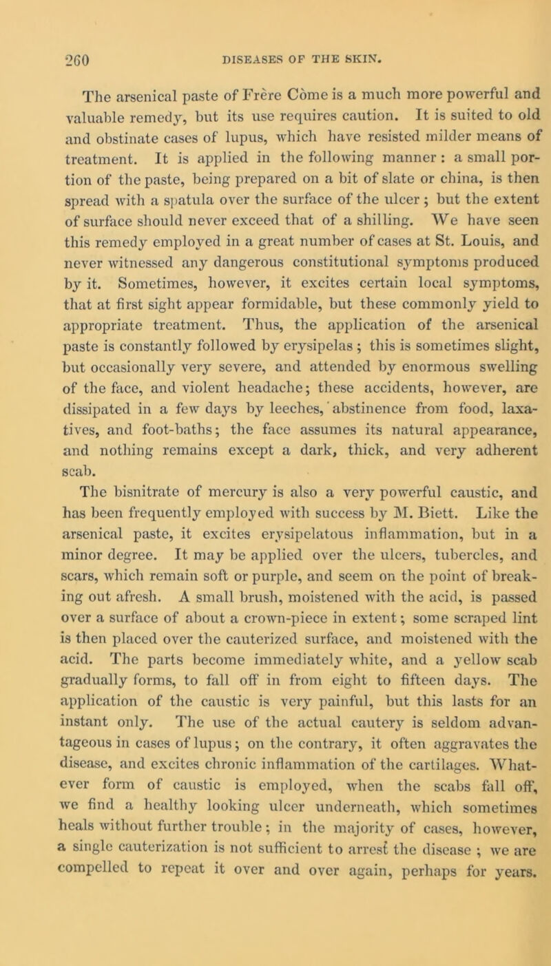 The arsenical paste of Frere Come is a much more powerful and valuable remedy, but its use requires caution. It is suited to old and obstinate cases of lupus, which have resisted milder means of treatment. It is applied in the following manner : a small por- tion of the paste, being prepared on a bit of slate or china, is then spread with a spatula over the surface of the ulcer; but the extent of surface should never exceed that of a shilling. We have seen this remedy employed in a great number of cases at St. Louis, and never witnessed any dangerous constitutional symptoms produced by it. Sometimes, however, it excites certain local symptoms, that at first sight appear formidable, but these commonly yield to appropriate treatment. Thus, the application of the arsenical paste is constantly followed by erysipelas ; this is sometimes slight, but occasionally very severe, and attended by enormous swelling of the face, and violent headache; these accidents, however, are dissipated in a few days by leeches, abstinence from food, laxa- tives, and foot-baths; the face assumes its natural appearance, and nothing remains except a dark, thick, and very adherent scab. The bisnitrate of mercury is also a very powerful caustic, and has been frequently employed with success by M. Biett. Like the arsenical paste, it excites erysipelatous inflammation, but in a minor degree. It may be applied over the ulcers, tubercles, and scars, which remain soft or purple, and seem on the point of break- ing out afresh. A small brush, moistened with the acid, is passed over a surface of about a crown-piece in extent; some scraped lint is then placed over the cauterized surface, and moistened with the acid. The parts become immediately white, and a yellow scab gradually forms, to fall off in from eight to fifteen days. The application of the caustic is very painful, but this lasts for an instant only. The use of the actual cautery is seldom advan- tageous in cases of lupus; on the contrary, it often aggravates the disease, and excites chronic inflammation of the cartilages. What- ever form of caustic is employed, when the scabs fall off, wc find a healthy looking ulcer underneath, which sometimes heals without further trouble; in the majority of cases, however, a single cauterization is not sufficient to arresf the disease ; we are compelled to repeat it over and over again, perhaps for years.