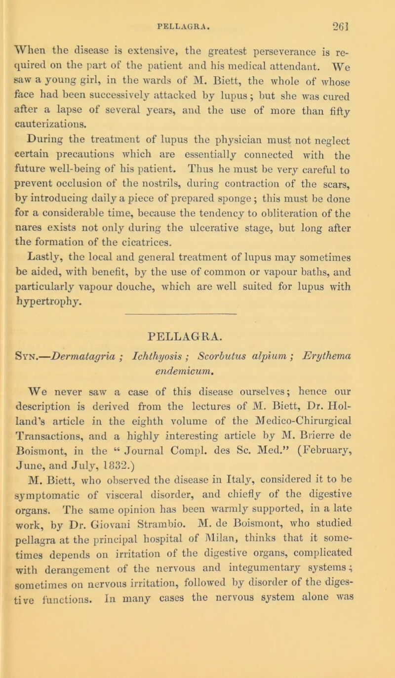 When the disease is extensive, the greatest perseverance is re- quired on the part of the patient and his medical attendant. We saw a young girl, in the wards of M. Biett, the whole of whose face had been successively attacked by lupus; but she was cured after a lapse of several years, and the use of more than fifty cauterizations. During the treatment of lupus the physician must not neglect certain precautions which are essentially connected with the future well-being of his patient. Thus he must be very careful to prevent occlusion of the nostrils, during contraction of the scars, by introducing daily a piece of prepared sponge; this must be done for a considerable time, because the tendency to obliteration of the nares exists not only during the ulcerative stage, but long after the formation of the cicatrices. Lastly, the local and general treatment of lupus may sometimes be aided, with benefit, by the use of common or vapour baths, and particularly vapour douche, which are well suited for lupus with hypertrophy. PELLAGRA. Syn.—Dermatagria ; Ichthyosis ; Scorbutus alpiurn ; Erythema endemicum. We never saw a case of this disease ourselves; hence our description is derived from the lectures of M. Biett, Dr. Hol- land’s article in the eighth volume of the Medico-Chirurgical Transactions, and a highly interesting article by M. Biierre de Boismont, in the “ Journal Compl. des Sc. Med.” (February, June, and July, 1832.) M. Biett, who observed the disease in Italy, considered it to be symptomatic of visceral disorder, and chiefly of the digestive organs. The same opinion has been warmly supported, in a late work, by Dr. Giovani Strambio. M. de Boismont, who studied pellagra at the principal hospital of Milan, thinks that it some- times depends on irritation of the digestive organs, complicated with derangement of the nervous and integumentary systems; sometimes on nervous irritation, followed by disorder of the diges- tive functions. In many cases the nervous system alone was