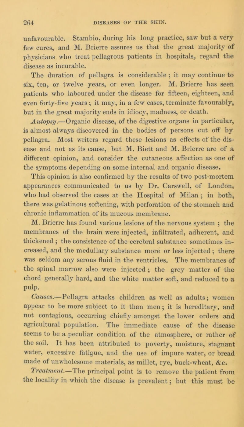 unfavourable. Stambio, during his long practice, saw but a very few cures, and M. Brierre assures us that the great majority of physicians who treat pellagrous patients in hospitals, regard the disease as incurable. The duration of pellagra is considerable; it may continue to six, ten, or twelve years, or even longer. M. Brierre has seen patients who laboured under the disease for fifteen, eighteen, and even forty-five years ; it may, in a few cases, terminate favourably, but in the great majority ends in idiocy, madness, or death. Autopsy.—Organic disease, of the digestive organs in particular, is almost always discovered in the bodies of persons cut off' by pellagra. Most writers regard these lesions as effects of the dis- ease and not as its cause, but M. Biett and M. Brierre are of a different opinion, and consider the cutaneous affection as one of the symptoms depending on some internal and organic disease. This opinion is also confirmed by the results of two post-mortem appearances communicated to us by Dr. Carswell, of London, who had observed the cases at the Hospital of Milan ; in both, there was gelatinous softening, with perforation of the stomach and chronic inflammation of its mucous membrane. M. Brierre has found various lesions of the nervous system ; the membranes of tbe brain were injected, infiltrated, adherent, and thickened ; the consistence of the cerebral substance sometimes in- creased, and the medullary substance more or less injected •, there was seldom any serous fluid in the ventricles. The membranes of the spinal marrow also were injected ; the grey matter of the chord generally hard, and the white matter soft, and reduced to a pulp. Causes.—Pellagra attacks children as well as adults; women appear to be more subject to it than men; it is hereditary, and not contagious, occurring chiefly amongst the lower orders and agricultural population. The immediate cause of the disease seems to be a peculiar condition of the atmosphere, or rather of the soil. It has been attributed to poverty, moisture, stagnant water, excessive fatigue, and the use of impure water, or bread made of unwholesome materials, as millet, rye, buck-wheat, &c. Treatment.—The principal point is to remove the patient from the locality in which the disease is prevalent; but this must be