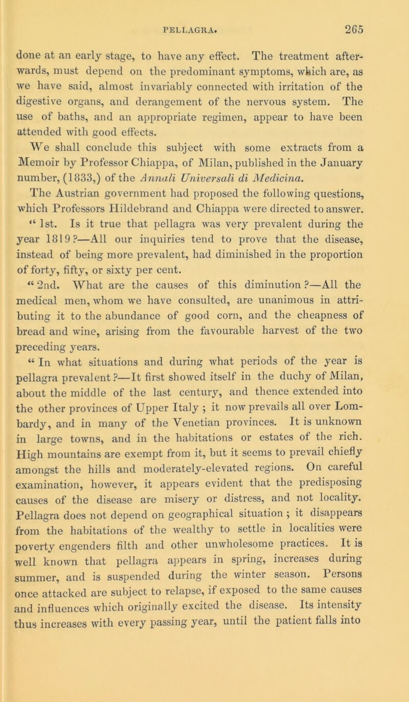 done at an early stage, to have any effect. The treatment after- wards, must depend on the predominant symptoms, which are, as we have said, almost invariably connected with irritation of the digestive organs, and derangement of the nervous system. The use of baths, and an appropriate regimen, appear to have been attended with good effects. We shall conclude this subject with some extracts from a Memoir by Professor Chiappa, of Milan, published in the January number, (1833,) of the Annali Universali di Medicina. The Austrian government had proposed the following questions, which Professors Hildebrand and Chiappa were directed to answer. “ 1st. Is it true that pellagra was very prevalent during the year 1819?—All our inquiries tend to prove that the disease, instead of being more prevalent, had diminished in the proportion of forty, fifty, or sixty per cent. “ 2nd. What are the causes of this diminution ?—All the medical men, whom we have consulted, are unanimous in attri- buting it to the abundance of good corn, and the cheapness of bread and wine, arising from the favourable harvest of the two preceding years. “ In what situations and during what periods of the year is pellagra prevalent ?—It first showed itself in the duchy of Milan, about the middle of the last century, and thence extended into the other provinces of Upper Italy ; it now prevails all over Lom- bardy, and in many of the Venetian provinces. It is unknown in large towns, and in the habitations or estates of the rich. High mountains are exempt from it, but it seems to prevail chiefly amongst the hills and moderately-elevated regions. On careful examination, however, it appears evident that the predisposing causes of the disease are misery or distress, and not locality. Pellagra does not depend on geographical situation ; it disappears from the habitations of the wealthy to settle in localities were poverty engenders filth and other unwholesome practices. It is well known that pellagra appears in spring, increases during summer, and is suspended during the winter season. Persons once attacked are subject to relapse, if exposed to the same causes and influences which originally excited the disease. Its intensity thus increases with every passing year, until the patient falls into