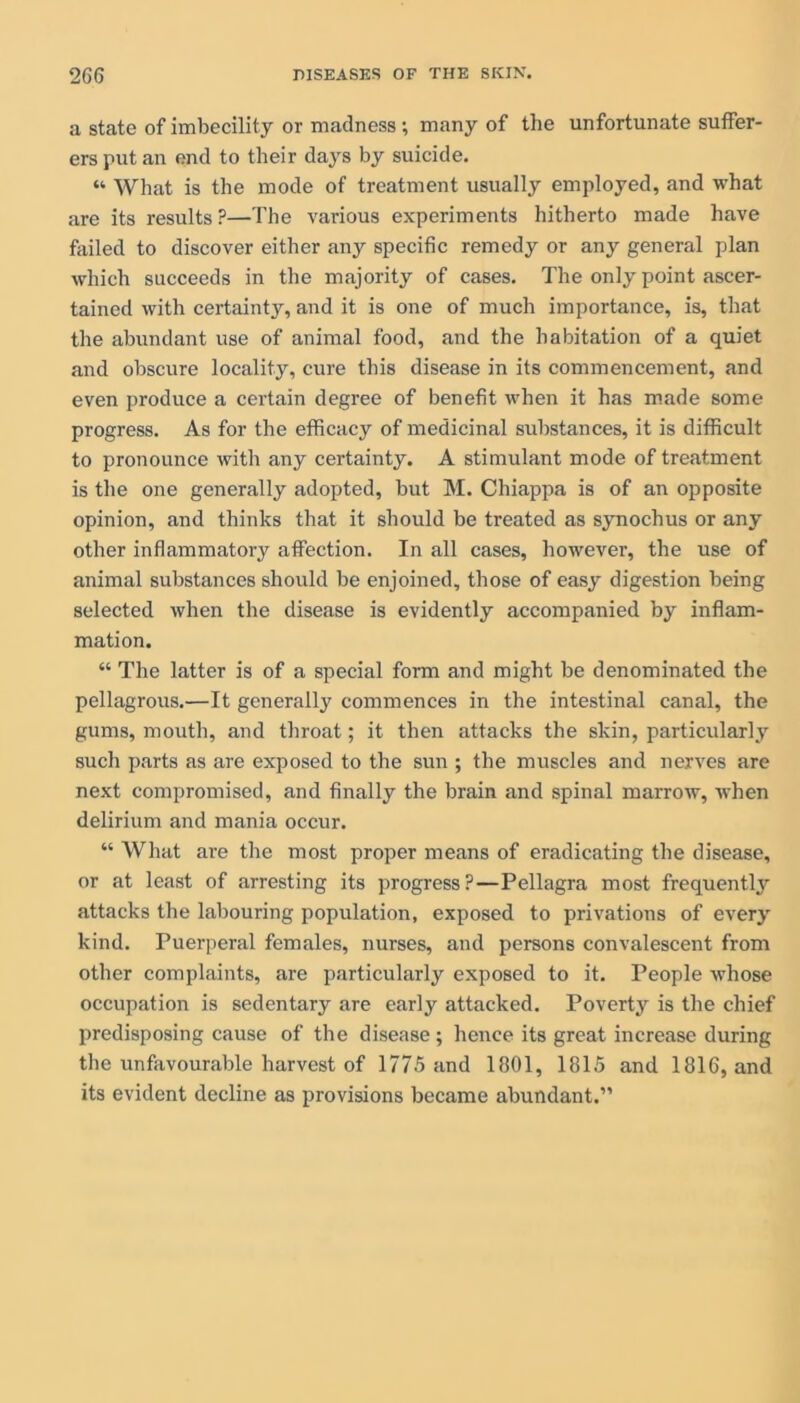 a state of imbecility or madness; many of the unfortunate suffer- ers put an end to their days by suicide. “ What is the mode of treatment usually employed, and what are its results?—The various experiments hitherto made have failed to discover either any specific remedy or any general plan which succeeds in the majority of cases. The only point ascer- tained with certainty, and it is one of much importance, is, that the abundant use of animal food, and the habitation of a quiet and obscure locality, cure this disease in its commencement, and even produce a certain degree of benefit when it has made some progress. As for the efficacy of medicinal substances, it is difficult to pronounce with any certainty. A stimulant mode of treatment is the one generally adopted, but M. Chiappa is of an opposite opinion, and thinks that it should be treated as synochus or any other inflammatory affection. In all cases, however, the use of animal substances should be enjoined, those of easy digestion being selected when the disease is evidently accompanied by inflam- mation. “ The latter is of a special form and might be denominated the pellagrous.—It generally commences in the intestinal canal, the gums, mouth, and throat; it then attacks the skin, particularly such parts as are exposed to the sun ; the muscles and nerves are next compromised, and finally the brain and spinal marrow, when delirium and mania occur. “ What are the most proper means of eradicating the disease, or at least of arresting its progress?—Pellagra most frequentty attacks the labouring population, exposed to privations of every kind. Puerperal females, nurses, and persons convalescent from other complaints, are particularly exposed to it. People whose occupation is sedentary are early attacked. Poverty is the chief predisposing cause of the disease; hence its great increase during the unfavourable harvest of 1775 and 1801, 1815 and 1816, and its evident decline as provisions became abundant.”