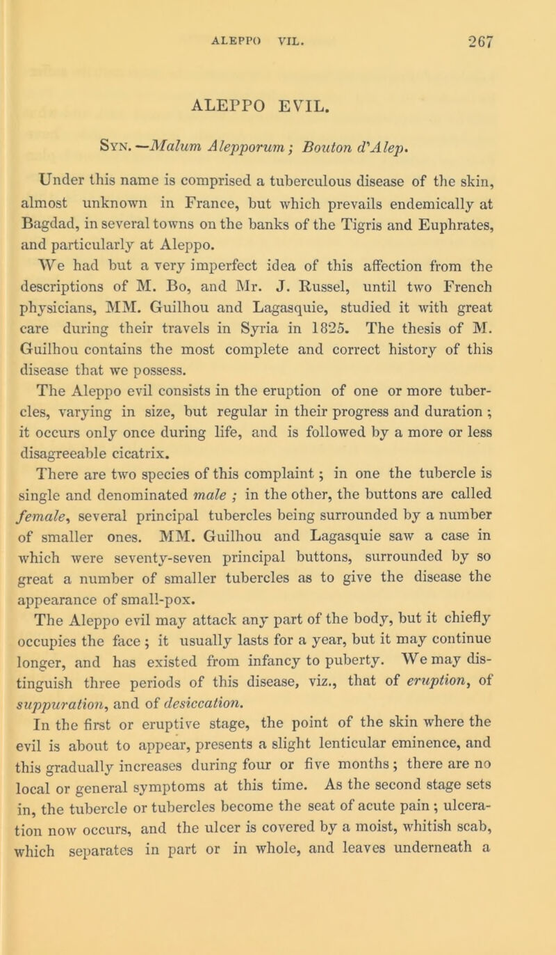 ALEPPO EVIL. Syn.—Malum Alepporum; Bouton d'Alep. Under this name is comprised a tuberculous disease of the skin, almost unknown in France, but which prevails endemically at Bagdad, in several towns on the banks of the Tigris and Euphrates, and particularly at Aleppo. We had but a very imperfect idea of this affection from the descriptions of M. Bo, and Mr. J. Russel, until two French physicians, MM. Guilhou and Lagasquie, studied it with great care during their travels in Syria in 1825. The thesis of M. Guilhou contains the most complete and correct history of this disease that we possess. The Aleppo evil consists in the eruption of one or more tuber- cles, varying in size, but regular in their progress and duration ; it occurs only once during life, and is followed by a more or less disagreeable cicatrix. There are two species of this complaint; in one the tubercle is single and denominated male ; in the other, the buttons are called female, several principal tubercles being surrounded by a number of smaller ones. MM. Guilhou and Lagasquie saw a case in which were seventy-seven principal buttons, surrounded by so great a number of smaller tubercles as to give the disease the appearance of small-pox. The Aleppo evil may attack any part of the body, but it chiefly occupies the face ; it usually lasts for a year, but it may continue longer, and has existed from infancy to puberty. We may dis- tinguish three periods of this disease, viz., that of eruption, of suppuration, and of desiccation. In the first or eruptive stage, the point of the skin where the evil is about to appear, presents a slight lenticular eminence, and this gradually increases during four or five months ; there are no local or general symptoms at this time. As the second stage sets in, the tubercle or tubercles become the seat of acute pain; ulcera- tion now occurs, and the ulcer is covered by a moist, whitish scab, which separates in part or in whole, and leaves underneath a