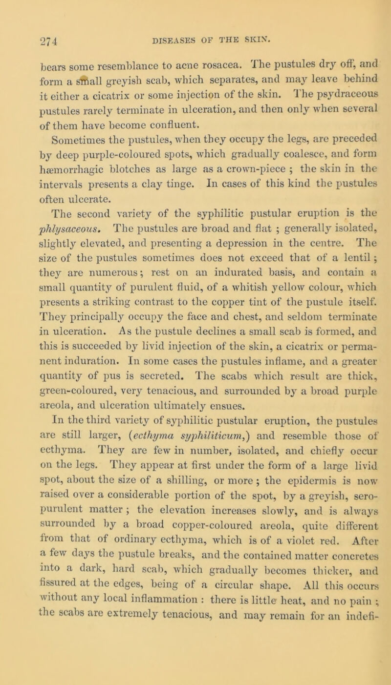 bears some resemblance to acne rosacea. 'I he pustules dry off, and form a small greyish scab, which separates, and may leave behind it either a cicatrix or some injection of the skin. The psydraceous pustules rarely terminate in ulceration, and then only when several of them have become confluent. Sometimes the pustules, when they occupy the legs, are preceded by deep purple-coloured spots, which gradually coalesce, and form hcemorrhagic blotches as large as a crown-piece ; the skin in the intervals presents a clay tinge. In cases of this kind the pustules often ulcerate. The second variety of the syphilitic pustular eruption is the plilysaceous. The pustules are broad and flat ; generally isolated, slightly elevated, and presenting a depression in the centre. The size of the pustules sometimes does not exceed that of a lentil; they are numerous; rest on an indurated basis, and contain a small quantity of purulent fluid, of a whitish yellow colour, which presents a striking contrast to the copper tint of the pustule itself. They principally occupy the face and chest, and seldom terminate in ulceration. As the pustule declines a small scab is formed, and this is succeeded by livid injection of the skin, a cicatrix or perma- nent induration. In some cases the pustules inflame, and a greater quantity of pus is secreted. The scabs which result are thick, green-coloured, very tenacious, and surrounded by a broad purple areola, and ulceration ultimately ensues. In the third variety of syphilitic pustular eruption, the pustules are still larger, (ecthyma syphiliticum,) and resemble those of ecthyma. They are few in number, isolated, and chiefly occur on the legs. They appear at first under the form of a large livid spot, about the size of a shilling, or more ; the epidermis is now raised over a considerable portion of the spot, by a greyish, sero- purulent matter ; the elevation increases slowly, and is always surrounded by a broad copper-coloured areola, quite different from that of ordinary ecthyma, which is of a violet red. After a few days the pustule breaks, and the contained matter concretes into a dark, hard scab, which gradually becomes thicker, and fissured at the edges, being of a circular shape. All this occurs without any local inflammation : there is little heat, and no pain ; the scabs are extremely tenacious, and may remain for an indefi-