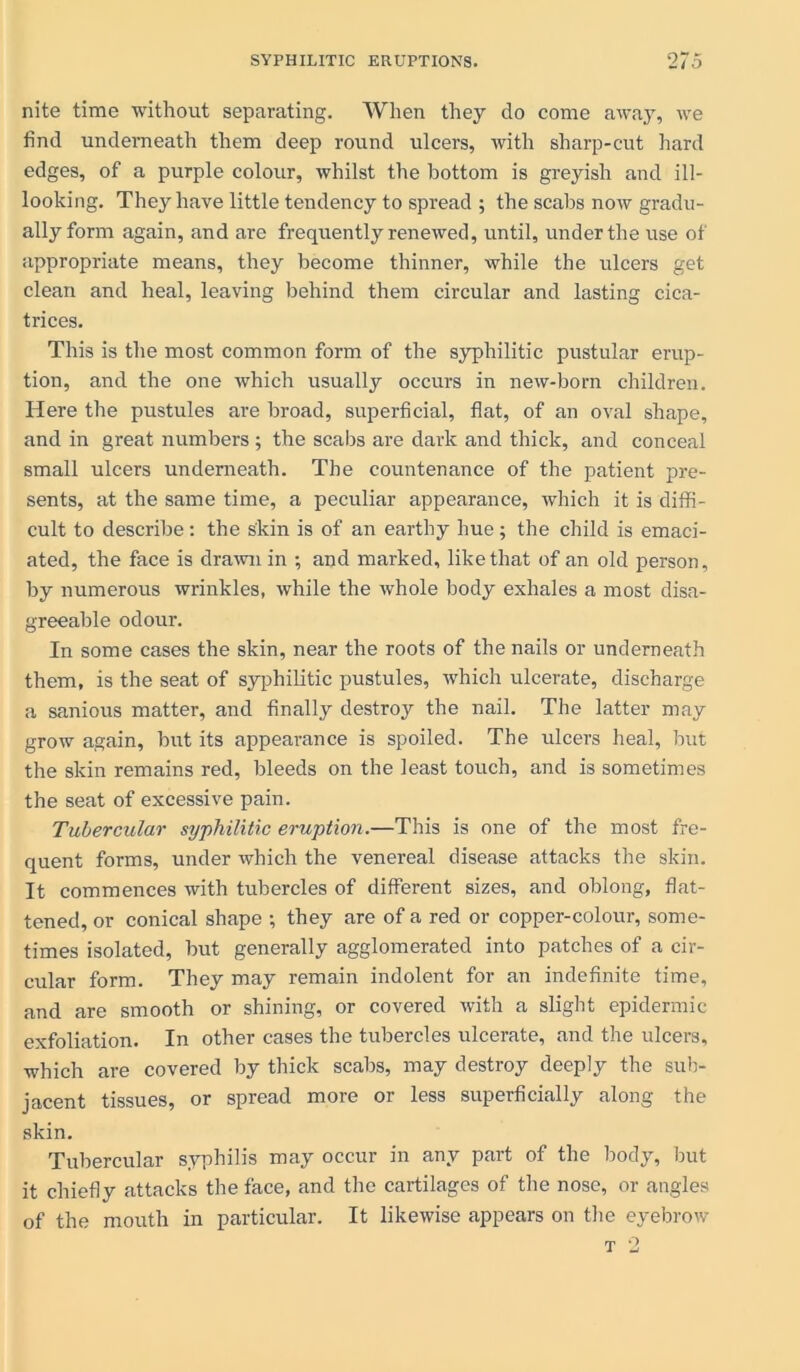 nite time without separating. When they do come away, we find underneath them deep round ulcers, with sharp-cut hard edges, of a purple colour, whilst the bottom is greyish and ill- looking. They have little tendency to spread ; the scabs now gradu- ally form again, and are frequently renewed, until, under the use of appropriate means, they become thinner, while the ulcers get clean and heal, leaving behind them circular and lasting cica- trices. This is the most common form of the syphilitic pustular erup- tion, and the one which usually occurs in new-born children. Here the pustules are broad, superficial, flat, of an oval shape, and in great numbers ; the scabs are dark and thick, and conceal small ulcers underneath. The countenance of the patient pre- sents, at the same time, a peculiar appearance, which it is diffi- cult to describe: the skin is of an earthy hue; the child is emaci- ated, the face is drawn in ; and marked, like that of an old person, by numerous wrinkles, while the whole body exhales a most disa- greeable odour. In some cases the skin, near the roots of the nails or underneath them, is the seat of syphilitic pustules, which ulcerate, discharge a sanious matter, and finally destroy the nail. The latter may grow again, but its appearance is spoiled. The ulcers heal, but the skin remains red, bleeds on the least touch, and is sometimes the seat of excessive pain. Tubercular syphilitic eruption.—This is one of the most fre- quent forms, under which the venereal disease attacks the skin. It commences with tubercles of different sizes, and oblong, flat- tened, or conical shape ; they are of a red or copper-colour, some- times isolated, but generally agglomerated into patches of a cir- cular form. They may remain indolent for an indefinite time, and are smooth or shining, or covered with a slight epidermic exfoliation. In other cases the tubercles ulcerate, and the ulcers, which are covered by thick scabs, may destroy deeply the sub- jacent tissues, or spread more or less superficially along the skin. Tubercular syphilis may occur in any part of the body, but it chiefly attacks the face, and the cartilages of the nose, or angles of the mouth in particular. It likewise appears on the eyebrow t 2