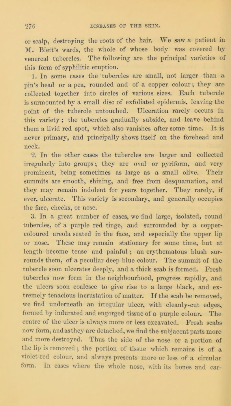 or scalp, destroying the roots of the hair. We saw a patient in M. Biett’s wards, the whole of whose body was covered by venereal tubercles. The following are the principal varieties of this form of syphilitic eruption. 1. In some cases the tubercles are small, not larger than a pin’s head or a pea, rounded and of a copper colour; they are collected together into circles of various sizes. Each tubercle is surmounted by a small disc of exfoliated epidermis, leaving the point of the tubercle untouched. Ulceration rarely occurs in this variety; the tubercles gradually subside, and leave behind them a livid red spot, which also vanishes after some time. It is never primary, and principally shows itself on the forehead and neck. 2. In the other cases the tubercles are larger and collected irregularly into groups; they are oval or pyriform, and very prominent, being sometimes as large as a small olive. Their summits are smooth, shining, and free from desquamation, and they may remain indolent for years together. They rarely, if ever, ulcerate. This variety is secondary, and generally occupies the face, cheeks, or nose. 3. In a great number of cases, we find large, isolated, round tubercles, of a purple red tinge, and surrounded by a copper- coloured areola seated in the face, and especially the upper lip or nose. These may remain stationary for some time, but at length become tense and painful; an erythematous blush sur- rounds them, of a peculiar deep blue colour. The summit of the tubercle soon ulcerates deeply, and a thick scab is formed. Fresh tubercles now form in the neighbourhood, progress rapidly, and the ulcers soon coalesce to give rise to a large black, and ex- tremely tenacious incrustation of matter. If the scab be removed, we find underneath an irregular ulcer, with cleanly-cut edges, formed by indurated and engorged tissue of a purple colour. The centre of the ulcer is always more or less excavated. Fresh scabs now form, and as they are detached, we find the subjacent parts more and more destroyed. Thus the side of the nose or a portion of the lip is removed; the portion of tissue which remains is of a violet-red colour, and always presents more or less of a circular form. In cases where the whole nose, with its bones and car-