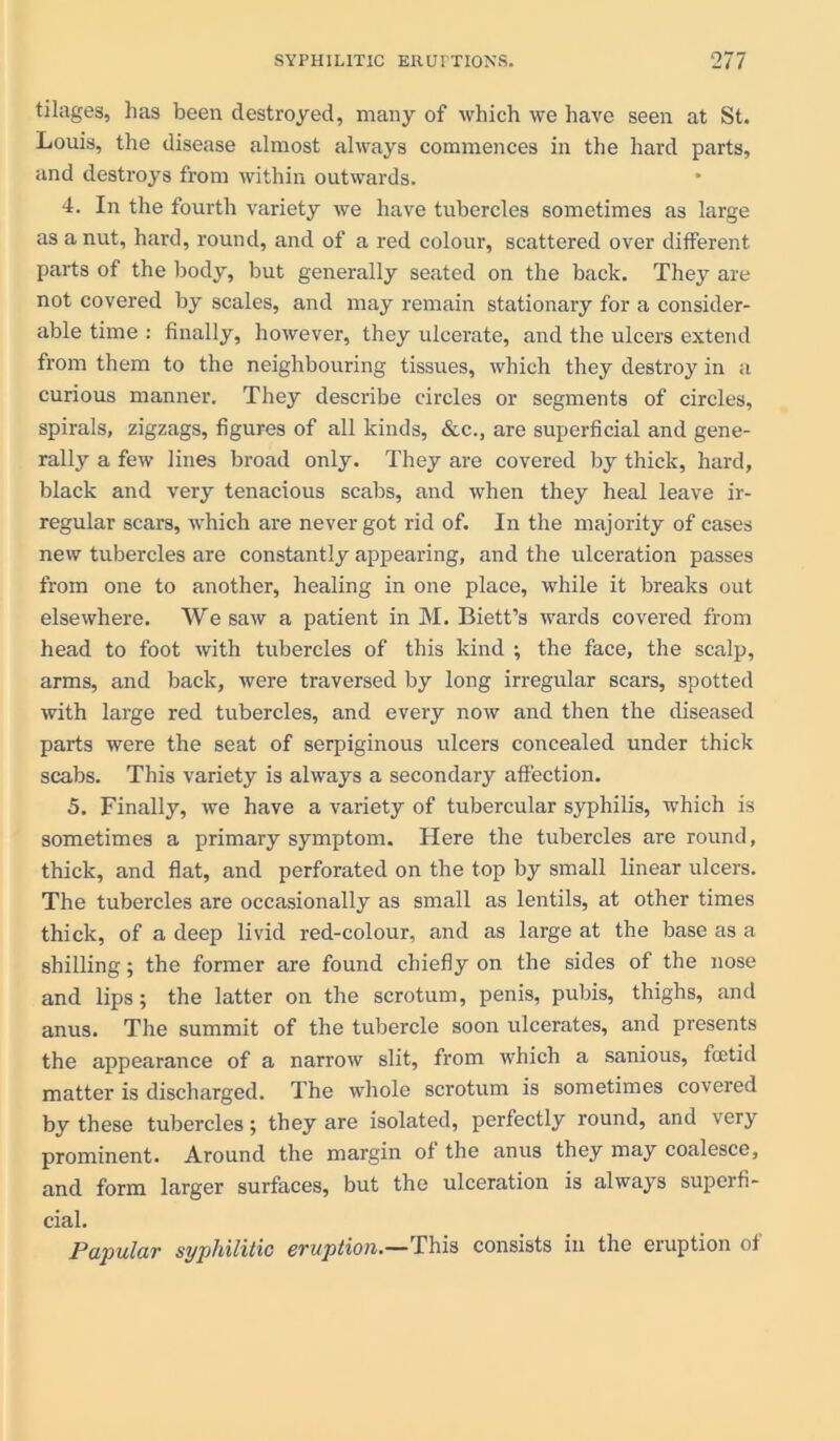 tilages, has been destroyed, many of which we have seen at St. Louis, the disease almost always commences in the hard parts, and destroys from within outwards. 4. In the fourth variety we have tubercles sometimes as large as a nut, hard, round, and of a red colour, scattered over different parts of the body, but generally seated on the back. They are not covered by scales, and may remain stationary for a consider- able time : finally, however, they ulcerate, and the ulcers extend from them to the neighbouring tissues, which they destroy in a curious manner. They describe circles or segments of circles, spirals, zigzags, figures of all kinds, &c., are superficial and gene- rally a few lines broad only. They are covered by thick, hard, black and very tenacious scabs, and when they heal leave ir- regular scars, which are never got rid of. In the majority of cases new tubercles are constantly appearing, and the ulceration passes from one to another, healing in one place, while it breaks out elsewhere. We saw a patient in M. Biett’s wards covered from head to foot with tubercles of this kind ; the face, the scalp, arms, and back, were traversed by long irregular scars, spotted with large red tubercles, and every now and then the diseased parts were the seat of serpiginous ulcers concealed under thick scabs. This variety is always a secondary affection. 5. Finally, we have a variety of tubercular syphilis, which is sometimes a primary symptom. Here the tubercles are round, thick, and flat, and perforated on the top by small linear ulcers. The tubercles are occasionally as small as lentils, at other times thick, of a deep livid red-colour, and as large at the base as a shilling; the former are found chiefly on the sides of the nose and lips; the latter on the scrotum, penis, pubis, thighs, and anus. The summit of the tubercle soon ulcerates, and presents the appearance of a narrow slit, from which a sanious, foetid matter is discharged. The whole scrotum is sometimes covered by these tubercles; they are isolated, perfectly round, and very prominent. Around the margin of the anus they may coalesce, and form larger surfaces, but the ulceration is always superfi- cial. Pupulciv syphilitic evuption.— This consists in the eruption of