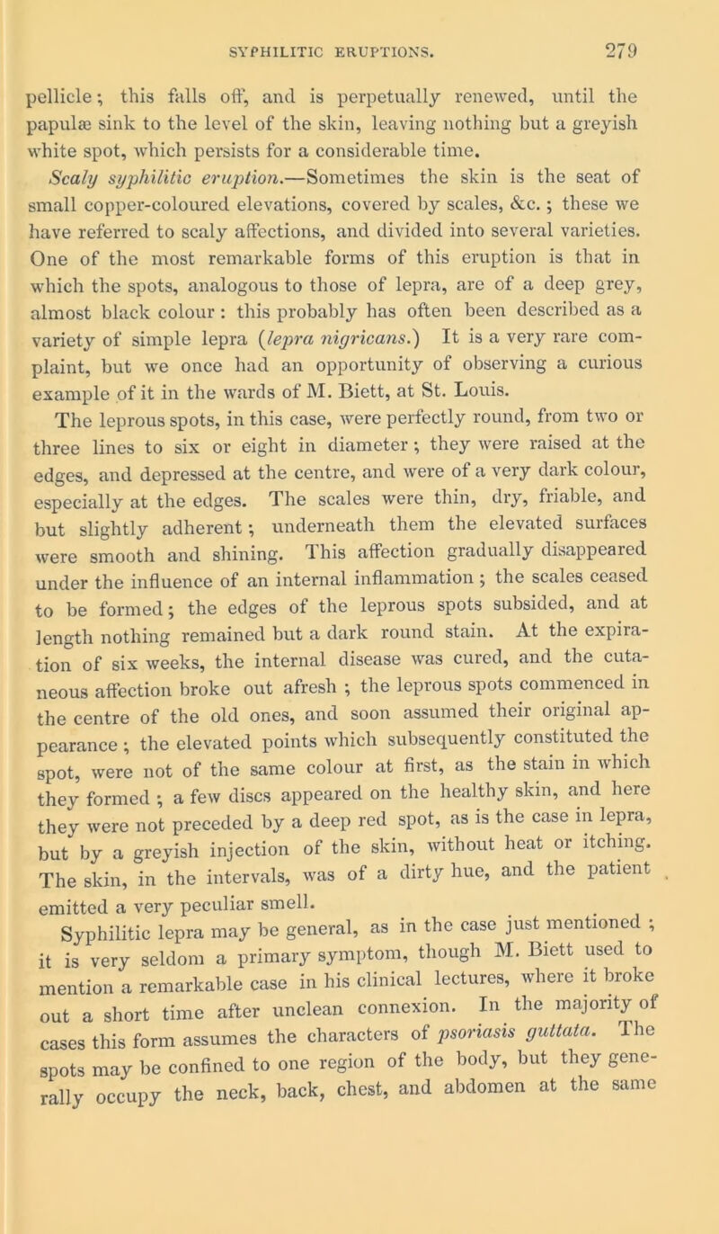 pellicle; this falls off, and is perpetually renewed, until the papulae sink to the level of the skin, leaving nothing but a greyish white spot, which persists for a considerable time. Scaly syphilitic eruption.—Sometimes the skin is the seat of small copper-coloured elevations, covered by scales, <Scc.; these we have referred to scaly affections, and divided into several varieties. One of the most remarkable forms of this eruption is that in which the spots, analogous to those of lepra, are of a deep grey, almost black colour : this probably has often been described as a variety of simple lepra (lepra nigricans.') It is a very rare com- plaint, but we once had an opportunity of observing a curious example of it in the wards of M. Biett, at St. Louis. The leprous spots, in this case, were perfectly round, from two or three lines to six or eight in diameter; they were raised at the edges, and depressed at the centre, and were of a very dark colour, especially at the edges. The scales were thin, dry, friable, and but slightly adherent; underneath them the elevated surfaces were smooth and shining. 1 his affection gradually disappeaied under the influence of an internal inflammation; the scales ceased to be formed; the edges of the leprous spots subsided, and at length nothing remained but a dark round stain. At the expira- tion of six weeks, the internal disease was cured, and the cuta- neous affection broke out afresh ; the leprous spots commenced in the centre of the old ones, and soon assumed their original ap- pearance ; the elevated points which subsequently constituted the spot, were not of the same colour at first, as the stain m which they formed •, a few discs appeared on the healthy skin, and here they were not preceded by a deep red spot, as is the case in lepra, but by a greyish injection of the skin, without heat or itching. The skin, in the intervals, was of a dirty hue, and the patient emitted a very peculiar smell. Syphilitic lepra may be general, as in the case just mentioned ; it is very seldom a primary symptom, though M. Biett used to mention a remarkable case in his clinical lectures, where it broke out a short time after unclean connexion. In the majority of cases this form assumes the characters of psoriasis guttata. The spots may be confined to one region of the body, but they gene- rally occupy the neck, back, chest, and abdomen at the same