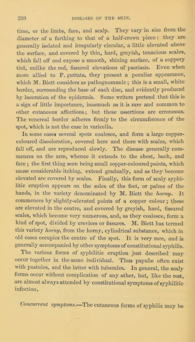 time, or the limbs, face, and scalp. They vary in size from the diameter of a farthing to that of a half-crown piece: they are generally isolated and irregularly circular, a little elevated above the surface, and covered by thin, hard, greyish, tenacious scales, which fall off and expose a smooth, shining surface, of a coppery tint, unlike the red, fissured elevations of psoriasis. Even when more allied to P. guttata, they present a peculiar appearance, which M. Biett considers as pathognomonic ; this is a small, white border, surrounding the base of each disc, and evidently produced by laceration of the epidermis. Some writers pretend that this is a sign of little importance, inasmuch as it is rare and common to other cutaneous affections; but these assertions are erroneous. The venereal border adheres firmly to the circumference of the spot, which is not the case in varicella. In some cases several spots coalesce, and form a large copper- coloured discoloration, covered here and there with scales, which fall off, and are reproduced slowly. The disease generally com- mences on the arm, whence it extends to the chest, back, and face ; the first thing seen being small copper-coloured points, which cause considerable itching, extend gradually, and as they become elevated are covered by scales. Finally, this form of scaly syphi- litic eruption appears on the soles of the feet, or palms of the hands, in the variety denominated by M. Biett the horny. It commences by slightly-elevated points of a copper colour; these are elevated in the centre, and covered by greyish, hard, fissured scales, which become very numerous, and, as they coalesce, form a kind of spot, divided by crevices or fissures. M. Biett has termed this variety horny, from the homy, cylindrical substance, which in old cases occupies the centre of the spot. It is very rare, and is generally accompanied by other symptoms of constitutional syphilis. The various forms of syphilitic eruption just described may occur together in the same individual. Thus papulae often exist with pustules, and the latter with tubercles. In general, the scaly forms occur without complication of any other, but, like the rest, are almost always attended by constitutional symptoms of syphilitic infection. Concurrent symptoms.—The cutaneous forms of syphilis may bo