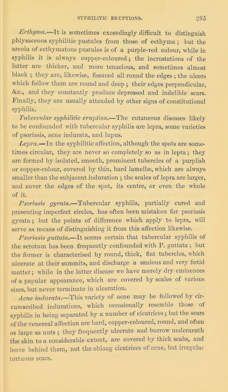 Ecthyma..—It is sometimes exceedingly difficult to distinguish phlysaceous syphilitic pustules from those of ecthyma ; but the areola of ecthymatous pustules is of a purple-red colour, while in syphilis it is always copper-coloured; the incrustations of the latter are thicker, and more tenacious, and sometimes almost black ; they are, likewise, fissured all round the edges ; the ulcers which follow them are round and deep ; their edges perpendicular, &c., and they constantly produce depressed and indelible scars. Finally, they are usually attended by other signs of constitutional syphilis. Tubercular syphilitic eruption.—The cutaneous diseases likely to be confounded with tubercular syphilis are lepra, some varieties of psoriasis, acne indurata, and lupus. Lepra.—In the syphilitic affection, although the spots are some- times circular, they are never so completely so as in lepra; they are formed by isolated, smooth, prominent tubercles of a purplish or copper-colour, covered by thin, hard lamellae, which are always smaller than the subjacent induration ; the scales of lepra are larger, and cover the edges of the spot, its centre, or even the whole of it. Psoriasis gyrata.—Tubercular syphilis, partially cured and presenting imperfect circles, has often been mistaken for psoriasis gyrata; but the points of difference which apply to lepra, will serve as means of distinguishing it from this affection likewise. Psoriasis guttata.—It seems certain that tubercular syphilis of the scrotum has been frequently confounded with P. guttata; but the former is characterised by round, thick, flat tubercles, which ulcerate at their summits, and discharge a sanious and very fcetid matter; while in the latter disease we have merely dry eminences of a papular appearance, which are covered by scales of various sizes, but never terminate in ulceration. Acne indurata.—This variety of acne may be followed by cir- cumscribed indurations, which occasionally resemble those of syphilis in being separated by a number of cicatrices; but the scars of the venereal affection are bard, copper-coloured, round, and often as large as nuts ; they frequently ulcerate and burrow underneath the skin to a considerable extent, are covered by thick scabs, and leave behind them, not the oblong cicatrices of acne, but irregular tortuous scars.