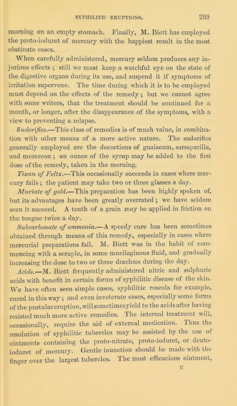 morning on an empty stomach. Finally, M. Biett has employed the proto-iocluret of mercury with the happiest result in the most obstinate cases. When carefully administered, mercury seldom produces any in- jurious effects ; still we must keep a watchful eye on the state of the digestive organs during its use, and suspend it if symptoms of irritation supervene. The time during which it is to be employed must depend on the effects of the remedy; but we cannot agree with some writers, that the treatment should be continued for a month, or longer, after the disappearance of the symptoms, with a view to preventing a relapse. Sudorifics.—This class of remedies is of much value, in combina- tion with other means of a more active nature. The sudorifics generally employed are the decoctions of guaiacum, sarsaparilla, and mezereon ; an ounce of the syrup may be added to the first dose of the remedy, taken in the morning. Tizan of Feltz.—This occasionally succeeds in cases where mer- cury fails ; the patient may take two or three glasses a day. Muriate of gold.—This preparation has been highly spoken of, but its advantages have been greatly overrated ; we have seldom seen it succeed. A tenth of a grain may be applied in friction on the tongue twice a day. Subcarbonate of ammonia.—A speedy cure has been sometimes obtained through means of this remedy, especially in cases where mercurial preparations fail. M. Biett was in the habit of com- mencing with a scruple, in some mucilaginous fluid, and gradually increasing the dose to two or three drachms during the day. Acids.—M. Biett frequently administered nitric and sulphuric acids with benefit in certain forms of syphilitic disease of the skin. We have often seen simple cases, syphilitic roseola for example, cured in this way; and even inveterate cases, especially some forms of the pustular eruption, will sometimes yield to the acids after having resisted much more active remedies. The internal treatment will, occasionally, require the aid of external medication. Thus the resolution of syphilitic tubercles may be assisted by the use of ointments containing the proto-nitrate, proto-ioduret, or deuto- ioduret of mercury. Gentle inunction should be made with the finger over the largest tubercles. The most efficacious ointment, u