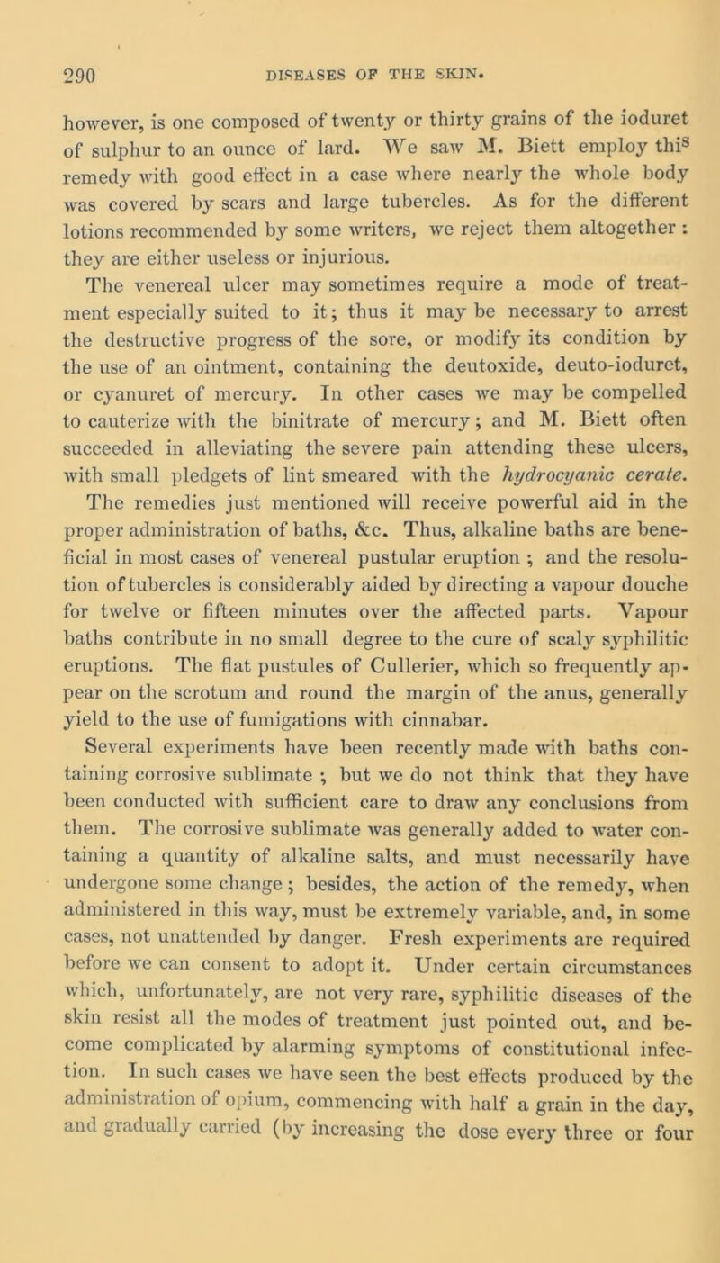 however, is one composed of twenty or thirty grains of the ioduret of sulphur to an ounce of lard. We saw M. Biett employ this remedy with good effect in a case where nearly the whole body was covered by scars and large tubercles. As for the different lotions recommended by some writers, we reject them altogether : they are either useless or injurious. The venereal ulcer may sometimes require a mode of treat- ment especially suited to it; thus it may be necessary to arrest the destructive progress of the sore, or modify its condition by the use of an ointment, containing the deutoxide, deuto-ioduret, or cyanuret of mercury. In other cases we may be compelled to cauterize with the binitrate of mercury; and M. Biett often succeeded in alleviating the severe pain attending these ulcers, with small pledgets of lint smeared with the hydrocyanic cerate. The remedies just mentioned will receive powerful aid in the proper administration of baths, &c. Thus, alkaline baths are bene- ficial in most cases of venereal pustular eruption ; and the resolu- tion of tubercles is considerably aided by directing a vapour douche for twelve or fifteen minutes over the affected parts. Vapour baths contribute in no small degree to the cure of scaly syphilitic eruptions. The flat pustules of Cullerier, which so frequently ap- pear on the scrotum and round the margin of the anus, generally yield to the use of fumigations with cinnabar. Several experiments have been recently made with baths con- taining corrosive sublimate ; but we do not think that they have been conducted with sufficient care to draw any conclusions from them. The corrosive sublimate was generally added to water con- taining a quantity of alkaline salts, and must necessarily have undergone some change ; besides, the action of the remedy, when administered in this way, must be extremely variable, and, in some cases, not unattended by danger. Fresh experiments are required before we can consent to adopt it. Under certain circumstances which, unfortunately, are not very rare, syphilitic diseases of the skin resist all the modes of treatment just pointed out, and be- come complicated by alarming symptoms of constitutional infec- tion. In such cases we have seen the best effects produced by the administration of opium, commencing with half a grain in the day, and gradually carried (by increasing the dose every three or four