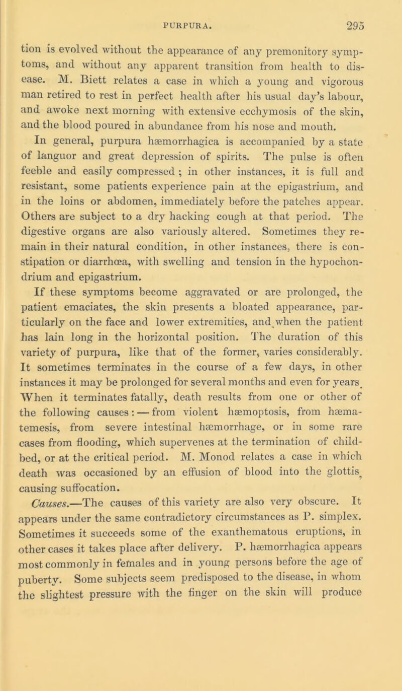 tion is evolved without the appearance of any premonitory symp- toms, and without any apparent transition from health to dis- ease. M. Biett relates a case in which a young and vigorous man retired to rest in perfect health after his usual day’s labour, and awoke next morning with extensive ecchymosis of the skin, and the blood poured in abundance from his nose and mouth. In general, purpura haamorrhagica is accompanied by a state of languor and great depression of spirits. The pulse is often feeble and easily compressed ; in other instances, it is full and resistant, some patients experience pain at the epigastrium, and in the loins or abdomen, immediately before the patches appear. Others are subject to a dry hacking cough at that period. The digestive organs are also variously altered. Sometimes they re- main in their natural condition, in other instances, there is con- stipation or diarrhcea, with swelling and tension in the hypochon- drium and epigastrium. If these symptoms become aggravated or are prolonged, the patient emaciates, the skin presents a bloated appearance, par- ticularly on the face and lower extremities, and when the patient has lain long in the horizontal position. The duration of this variety of purpura, like that of the former, varies considerably. It sometimes terminates in the course of a few days, in other instances it may be prolonged for several months and even for years. When it terminates fatally, death results from one or other of the following causes: — from violent hsemoptosis, from hcema- temesis, from severe intestinal haemorrhage, or in some rare cases from flooding, which supervenes at the termination of child- bed, or at the critical period. M. Monod relates a case in which death was occasioned by an effusion of blood into the glottis^ causing suffocation. Causes.—The causes of this variety are also very obscure. It appears under the same contradictory circumstances as P. simplex. Sometimes it succeeds some of the exanthematous eruptions, in other cases it takes place after delivery. P. heemorrhagica appears most commonly in females and in young persons before the age of puberty. Some subjects seem predisposed to the disease, in whom the slightest pressure with the finger on the skin will produce