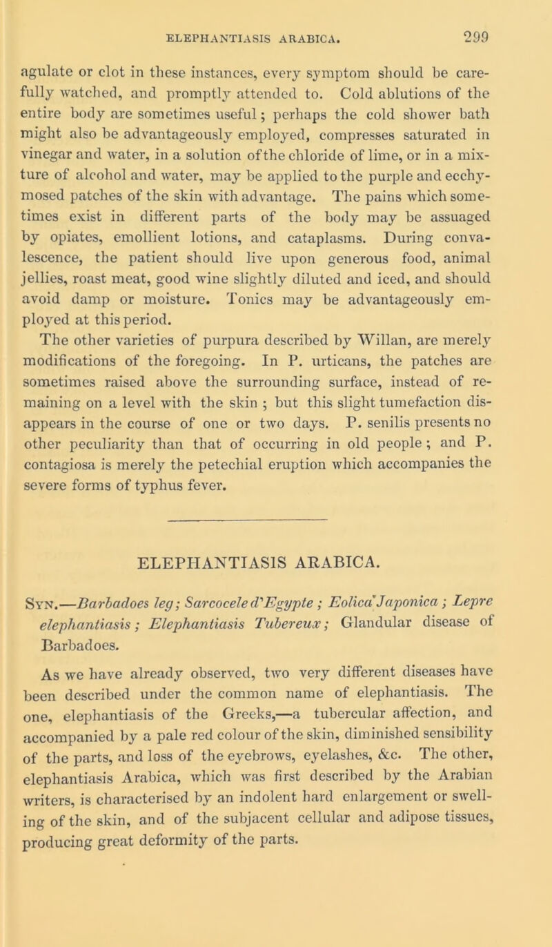 agulate or clot in these instances, every symptom should be care- fully watched, and promptly attended to. Cold ablutions of the entire body are sometimes useful; perhaps the cold shower bath might also be advantageously employed, compresses saturated in vinegar and water, in a solution of the chloride of lime, or in a mix- ture of alcohol and water, may be applied to the purple and ecchy- mosed patches of the skin with advantage. The pains which some- times exist in different parts of the body may be assuaged by opiates, emollient lotions, and cataplasms. During conva- lescence, the patient should live upon generous food, animal jellies, roast meat, good wine slightly diluted and iced, and should avoid damp or moisture. Tonics may be advantageously em- ployed at this period. The other varieties of purpura described by Willan, are merely modifications of the foregoing. In P. urticans, the patches are sometimes raised above the surrounding surface, instead of re- maining on a level with the skin ; but this slight tumefaction dis- appears in the course of one or two days. P. senilis presents no other peculiarity than that of occurring in old people; and P. contagiosa is merely the petechial eruption which accompanies the severe forms of typhus fever. ELEPHANTIASIS ARABICA. Syn.—Barbadoes leg; Sarcocele d'Egypte ; EolicdJaponica; Lepre elephantiasis; Elephantiasis Tubereux; Glandular disease of Barbadoes. As we have already observed, two very different diseases have been described under the common name of elephantiasis. The one, elephantiasis of the Greeks,—a tubercular affection, and accompanied by a pale red colour of the skin, diminished sensibility of the parts, and loss of the eyebrows, eyelashes, &c. The other, elephantiasis Arabica, which was first described by the Arabian writers, is characterised by an indolent hard enlargement or swell- ing of the skin, and of the subjacent cellular and adipose tissues, producing great deformity of the parts.