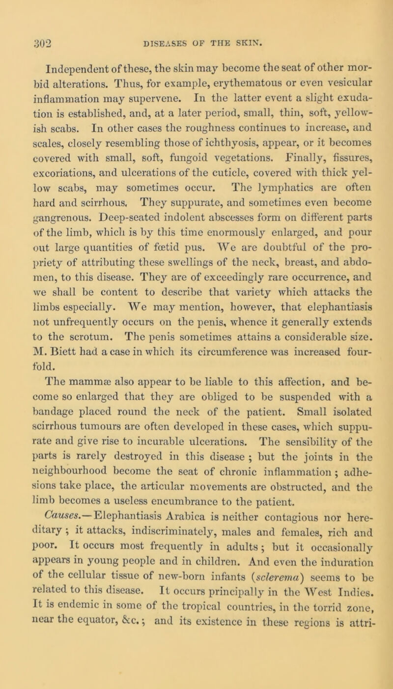 Independent of these, the skin may become the seat of other mor- bid alterations. Thus, for example, erythematous or even vesicular inflammation may supervene. In the latter event a slight exuda- tion is established, and, at a later period, small, thin, soft, yellow- ish scabs. In other cases the roughness continues to increase, and scales, closely resembling those of ichthyosis, appear, or it becomes covered with small, soft, fungoid vegetations. Finally, fissures, excoriations, and ulcerations of the cuticle, covered with thick yel- low scabs, may sometimes occur. The lymphatics are often hard and scirrhous. They suppurate, and sometimes even become gangrenous. Deep-seated indolent abscesses form on different parts of the limb, which is by this time enormously enlarged, and pour out large quantities of fcetid pus. We are doubtful of the pro- priety of attributing these swellings of the neck, breast, and abdo- men, to this disease. They are of exceedingly rare occurrence, and we shall be content to describe that variety which attacks the limbs especially. We may mention, however, that elephantiasis not unfrequently occurs on the penis, whence it generally extends to the scrotum. The penis sometimes attains a considerable size. M. Biett had a case in which its circumference was increased four- fold. The mamma also appear to be liable to this affection, and be- come so enlarged that they are obliged to be suspended with a bandage placed round the neck of the patient. Small isolated scirrhous tumours are often developed in these cases, which suppu- rate and give rise to incurable ulcerations. The sensibility of the parts is rarely destroyed in this disease ; but the joints in the neighbourhood become the seat of chronic inflammation ; adhe- sions take place, the articular movements are obstructed, and the limb becomes a useless encumbrance to the patient. Causes.—Elephantiasis Arabica is neither contagious nor here- ditary ; it attacks, indiscriminately, males and females, rich and poor. It occurs most frequently in adults; but it occasionally appears in young people and in children. And even the induration of the cellular tissue of new-born infants (sclerema) seems to be related to this disease. It occurs principally in the West Indies. It is endemic in some of the tropical countries, in the torrid zone, near the equator, &c.; and its existence in these regions is attri-