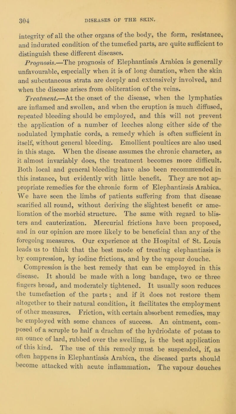 integrity of all the other organs of the body, the form, resistance, and indurated condition of the tumefied parts, are quite sufficient to distinguish these different diseases. Prognosis.—The prognosis of Elephantiasis Arabica is generally unfavourable, especially when it is of long duration, when the skin and subcutaneous strata are deeply and extensively involved, and when the disease arises from obliteration of the veins. Treatment.—At the onset of the disease, when the lymphatics are inflamed and swollen, and when the eruption is much diffused, repeated bleeding should be employed, and this will not prevent the application of a number of leeches along either side of the nodulated lymphatic cords, a remedy which is often sufficient in itself, without general bleeding. Emollient poultices are also used in this stage. When the disease assumes the chronic character, as it almost invariably does, the treatment becomes more difficult. Both local and general bleeding have also been recommended in this instance, but evidently with little benefit. They are not ap- propriate remedies for the chronic form of Elephantiasis Arabica. We have seen the limbs of patients suffering from that disease scarified all round, without deriving the slightest benefit or ame- lioration of the morbid structure. The same with regard to blis- ters and cauterization. Mercurial frictions have been proposed, and in our opinion are more likely to be beneficial than any of the foregoing measures. Our experience at the Hospital of St. Louis leads us to think that the best mode of treating elephantiasis is by compression, by iodine frictions, and by the vapour douche. Compression is the best remedy that can be employed in this disease. It should be made with a long bandage, two or three fingers broad, and moderately tightened. It usually soon reduces the tumefaction of the parts •, and if it does not restore them altogether to their natural condition, it facilitates the employment of other measures. Friction, with certain absorbent remedies, may be employed with some chances of success. An ointment, com- posed of a scruple to half a drachm of the hydriodate of potass to an ounce of lard, rubbed over the swelling, is the best application ot this kind. The use of this remedy must be suspended, if, as often happens in Elephantiasis Arabica, the diseased parts should become attacked with acute inflammation. The vapour douches