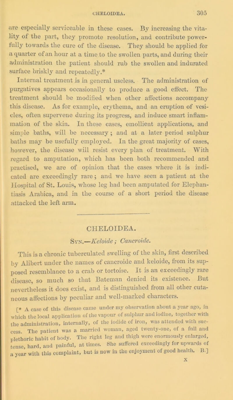 are especially serviceable in these cases. By increasing the vita- lity of the part, they promote resolution, and contribute power- fully towards the cure of the disease. They should be applied for a quarter of an hour at a time to the swollen parts, and during their administration the patient should rub the swollen and indurated surface briskly and repeatedly.* Internal treatment is in general useless. The administration of purgatives appears occasionally to produce a good effect. The treatment should be modified when other affections accompany this disease. As for example, erythema, and an eruption of vesi- cles, often supervene during its progress, and induce smart inflam- mation of the skin. In these cases, emollient applications, and simple baths, will be necessary; and at a later period sulphur baths may be usefully employed. In the great majority of cases, however, the disease will resist every plan of treatment. With regard to amputation, which has been both recommended and practised, we are of opinion that the cases wThere it is indi- cated are exceedingly rare; and we have seen a patient at the Hospital of St. Louis, whose leg had been amputated for Elephan- tiasis Arabica, and in the course of a short period the disease attacked the left arm. CHELOIDEA. Syn.—Keloide; Cancroide. This is a chronic tuberculated swelling of the skin, first described by Alibert under the names of cancroide and keloide, from its sup- posed resemblance to a crab or tortoise. It is an exceedingly rare disease, so much so that Bateman denied its existence. But nevertheless it does exist, and is distinguished from all other cuta- neous affections by peculiar and well-marked chaiacteis. [* jv case of this disease came under niy observation about a year ago, in which the local application of the vapour of sulphur and iodine, together with the administration, internally, of the iodide of iron, was attended with suc- cess. The patient was a married woman, aged twenty-one, of a full and plethoric habit of body. The right leg and thigh were enormously enlarged, tense hard, and painful, at times. She suffered exceedingly for upwards of a year with’this complaint, but is now in the enjoyment of good health. B.]