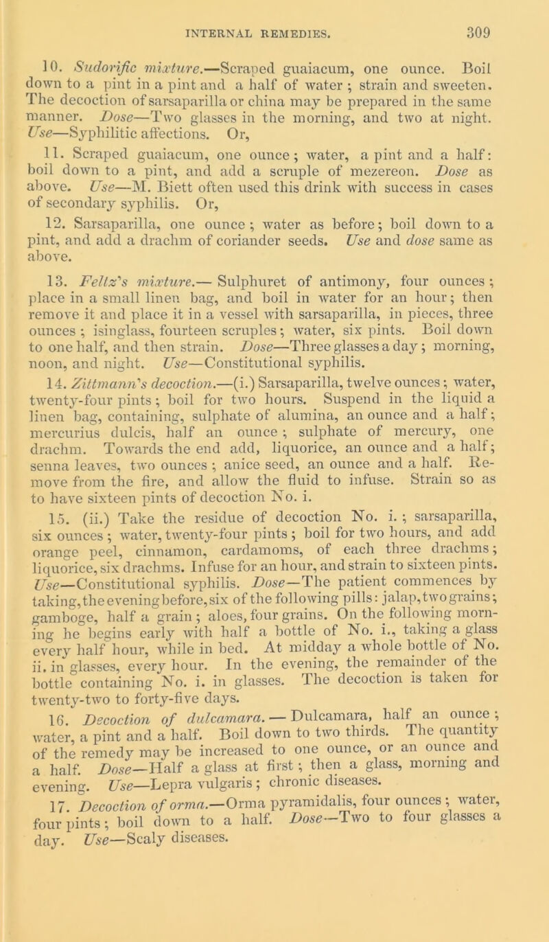 10. Sudorific mixture.—Scraped guaiacum, one ounce. Boil down to a pint in a pint and a half of water ; strain and sweeten. The decoction of sarsaparilla or china may be prepared in the same manner. Dose—Two glasses in the morning, and two at night. Use—Syphilitic affections. Or, 11. Scraped guaiacum, one ounce; water, a pint and a half: boil down to a pint, and add a scruple of mezereon. Dose as above. Use—M. Biett often used this drink with success in cases of secondary syphilis. Or, T2. Sarsaparilla, one ounce; water as before; boil clown to a pint, and add a drachm of coriander seeds. Use and dose same as above. 13. Feltz's mixture.— Sulphuret of antimony, four ounces; place in a small linen bag, and boil in water for an hour; then remove it and place it in a vessel with sarsaparilla, in pieces, three ounces; isinglass, fourteen scruples; water, six pints. Boil down to one half, and then strain. Dose—Three glasses a day; morning, noon, and night. Use—Constitutional syphilis. 14. Zittmann's decoction.—(i.) Sarsaparilla, twelve ounces; water, twenty-four pints; boil for two hours. Suspend in the liquid a linen bag, containing, sulphate of alumina, an ounce and a half; mercurius dulcis, half an ounce ; sulphate of mercury, one drachm. Towards the end add, liquorice, an ounce and a half; senna leaves, twro ounces ; anice seed, an ounce and a half. Re- move from the fire, and allow the fluid to infuse. Strain so as to have sixteen pints of decoction No. i. 15. (ii.) Take the residue of decoction No. i. ; sarsaparilla, six ounces ; water, twenty-four pints ; boil for two hours, and add orange peel, cinnamon, cardamoms, of each three drachms; liquorice, six drachms. Infuse for an hour, and strain to sixteen pints. Use—Constitutional syphilis. Dose—The patient commences by taking, the evening before, six of the following pills: jalap, two grains; gamboge, half a grain; aloes,four grains. On the following morn- ing he begins early with half a bottle of No. i., taking a glass every half hour, while in bed. At midday a whole bottle of No. ii. in glasses, every hour. In the evening, the remainder of the bottle containing No. i. in glasses. The decoction is taken foi twenty-two to forty-five days. 16 Decoction of dulcamara. — Dulcamara, half an ounce, water, a pint and a half. Boil down to two thirds. The quantity of the remedy may be increased to one ounce, or an ounce and a half. Dose—Half a glass at first; then a glass, morning and evening. Use—Lepra vulgaris ; chronic diseases. 17. Decoction of orma.—Orma pyramidalis, four ounces ; water, four pints; boil down to a half. Dose Two to four glasses a day. Use—Scaly diseases.