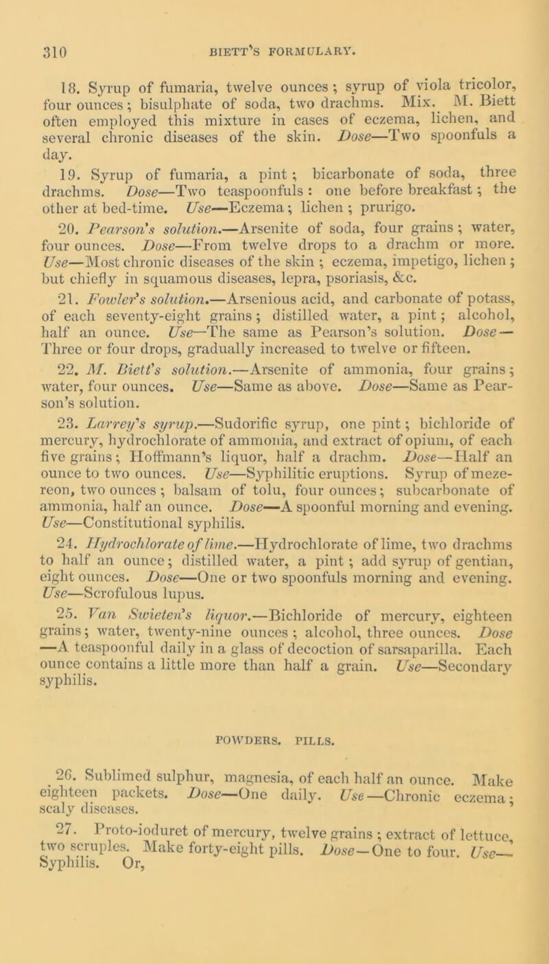 18. Syrup of fumaria, twelve ounces; syrup of viola tricolor, four ounces; bisulphate of soda, two drachms. Mix. hi. Biett often employed this mixture in cases of eczema, lichen, and several chronic diseases of the skin. Dose—Two spoonfuls a day. 19. Syrup of fumaria, a pint; bicarbonate of soda, three drachms. Dose—Two teaspoonfuls : one before breakfast; the other at bed-time. Use—Eczema; lichen ; prurigo. 20. Pearson's solution.—Arsenite of soda, four grains ; water, four ounces. Dose—From twelve drops to a drachm or more. Use—Most chronic diseases of the skin ; eczema, impetigo, lichen ; but chiefly in squamous diseases, lepra, psoriasis, &c. 21. Folder's solution.—Arsenious acid, and carbonate of potass, of each seventy-eight grains; distilled water, a pint; alcohol, half an ounce. Use—The same as Pearson’s solution. Dose — Three or four drops, gradually increased to twelve or fifteen. 22. M. Biett's solution.—Arsenite of ammonia, four grains; water, four ounces. Use—Same as above. Dose—Same as Pear- son’s solution. 23. Larrey's syrup.—Sudorific syrup, one pint; bichloride of mercury, hydrochlorate of ammonia, and extract of opium, of each five grains; Hoffmann’s liquor, half a drachm. Dose—Half an ounce to two ounces. Use—Syphilitic eruptions. Syrup ofmeze- reon, two ounces ; balsam of tolu, four ounces; subcarbonate of ammonia, half an ounce. Dose—A. spoonful morning and evening. Use—Constitutional syphilis. 24. Hydrochlorate of lime.—Hydrochlorate of lime, two drachms to half an ounce; distilled water, a pint; add syrup of gentian, eight ounces. Dose—One or two spoonfuls morning and evening. Use—Scrofulous lupus. 25. Van Swieten's liquor.—Bichloride of mercury, eighteen grains; water, twenty-nine ounces; alcohol, three ounces. Dose —A teaspoonful daily in a glass of decoction of sarsaparilla. Each ounce contains a little more than half a grain. Use—Secondary syphilis. POWDERS. PILLS. . 2G- Sublimed sulphur, magnesia, of each half an ounce. Make eighteen packets. Dose—(Jnc daily. Use—Chronic eczema* scaly diseases. 27. Proto-ioduret of mercury, twelve grains ; extract of lettuce two scruples. Make forty-eight pills. Dose-One to four Use- Syphilis. Or,