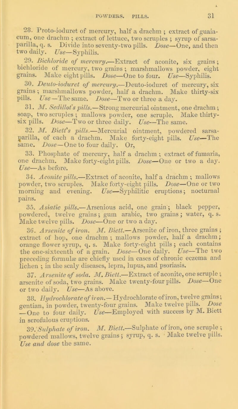 POWDERS. PILLS. 31 ‘28. Proto-ioduret of mercury, half a drachm ; extract of guaia- cum, one drachm ; extract of lettuce, two scruples ; syrup of sarsa- parilla, q. s. Divide into seventy-two pills. Dose—One, and then two daily. Use—Syphilis. 29. Bichloride of mercury.—Extract of aconite, six grains; bichloride of mercury, two grains ; marshmallows powder, eight grains. Make eight pills. Dose—One to four. Use—Syphilis. 30. Deuto-ioduret of mercury.—Deuto-ioduret of mercury, six grains; marshmallows powder, half a drachm. Make thirty-six pills. Use—The same. Dose—Two or three a day. 31. M. Sedillot's pills.—Strong mercurial ointment, one drachm; soap, two scruples ; mallows powder, one scruple. Make thirty- six pills. Dose—Two or three daily. Use—The same. 32. M. Biett's pills.—Mercurial ointment, powdered sarsa- parilla, of each a drachm. Make forty-eight pills. Use—The same. Dose—One to four daily. Or, 33. Phosphate of mercury, half a drachm ; extract of fumaria, one drachm. Make forty-eight pills. Dose—One or two a day. Use—As before. 34. Aconite pills.—Extract of aconite, half a drachm; mallows powder, two scruples. Make forty-eight pills. Dose—One or two morning and evening. Use—Syphilitic eruptions; nocturnal pains. 35. Asiatic pills.—Arsenious acid, one grain; black pepper, powdered, twelve grains; gum arabic, two grains; water, q. s. Make twelve pills. Dose—One or two a day. 36. Arsenile of iron. M. Biett.—Arsenite of iron, three grains ; extract of hop, one drachm ; mallows powder, half a drachm; orange flower syrup, q. s. Make forty-eight pills; each contains the one-sixteenth of a grain. Dose—One daily. Use—The two preceding formulae are chiefly used in cases of chronic eczema and lichen ; in the scaly diseases, lepra, lupus, and psoriasis. 37. Arsenile of soda. M. Biett.—Extract of aconite, one scruple; arsenite of soda, two grains. Make twenty-four pills. Dose—One or two daily. Use—As above. 38. Hydrochlorate of iron.— Hydrochlorate of iron, twelve grains; gentian, in powder, twenty-four grains. Make twelve pills. Dose — One to four daily. Use—Employed with success by M. Biett in scrofulous eruptions. 39. 'Sulphate of iron. M. Biett.—Sulphate of iron, one scruple ; powdered mallows, twelve grains; syrup, q. s. Make twelve pills. Use and dose the same.