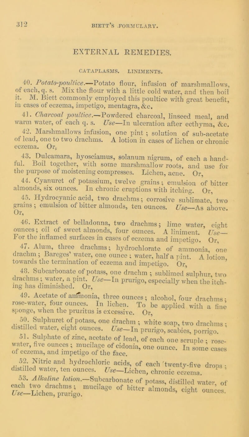 EXTERNAL REMEDIES. CATAPLASMS. LINIMENTS. 10. Potato-poultice.—Potato flour, infusion of marshmallows, of each, q. s. Mix the flour with a little cold water, and then boil it. M. Biett commonly employed this poultice with great benefit, in cases of eczema, impetigo, mentagra, &c. 41. Charcoal poultice.— Powdered charcoal, linseed meal, and warm water, of each q. s. Use—in ulceration after ecthyma, &c. 42. Marshmallows infusion, one pint ; solution of sub-acetate of lead, one to two drachms. A lotion in cases of lichen or chronic eczema. Or, 4a. Dulcamara, hyosciamus, solanum nigrum, of each a hand- ful. Boil together, with some marshmallow roots, and use for the purpose of moistening compresses. Lichen, acne. Or, 44. Cyanuret of potassium, twelve grains; emulsion of bitter almonds, six ounces. In chronic eruptions with itching. Or, 4o. Hydrocyanic acid, two drachms; corrosive sublimate, two grains ; emulsion of bitter almonds, ten ounces. Use As above Or, 40. Extract of belladonna, two drachms; lime water, eight ounces; oil of sweet almonds, four ounces. A liniment. Use— 1 oi the inflamed suitaces in cases of eczema and impetigo. Or 47. Alum, three drachms; hydrochlorate of ammonia, one drachm ; Bareges’ water, one ounce ; water, half a pint. 4 lotion towards the termination of eczema and impetigo. Or, 4o. Subcarbonate of potass, one drachm ; sublimed sulphur, two drachms; water, a pint. Use—In prurigo, especially when the itch- ing has diminished. Or, 49. Acetate of ammonia, three ounces; alcohol, four drachms; rose-water four ounces. In lichen. To be applied with a fine sponge, when the pruritus is excessive. Or, Uret-°f f°taSS’ °’ie $achm •’ wl’ite ^ap, two drachms ; Instilled Rater, eight ounces. Use—In prurigo, scabies, porrigo. 51. Sulphate of zinc, acetate of lead, of each one scruple ; rose- water, five ounces ; mucilage of cidonia, one ounce. In some cases of eczema, and impetigo of the face. 52 Nitric and hydrochloric acids, of each 'twenty-five drops • distilled water, ten ounces. Use-Lichen, chronic eczema. ’ Alkaline lotion. Subcarbonate of potass, distilled water, of !,!asoof bitt“ ■*»«*. «