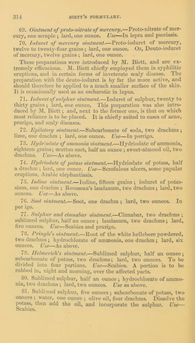 69. Ointment of proto-nitrate of mercury.—Proto-nitrate of mer- cury, one scruple ; lard, one ounce. Use-—In lepra and psoriasis. 70. Ioduret of mercury ointment.—Proto-ioduret of mercury, twelve to twenty-four grains; lard, one ounce. Or, Deuto-ioduret of mercury, twelve grains ; lard, one ounce. These preparations were introduced by M. Biett, and are ex- tremely efficacious. M. Biett chiefly employed them in syphilitic eruptions, and in certain forms of inveterate scaly disease. The preparation with the deuto-ioduret is by far the more active, and should therefore be applied to a much smaller surface of the skin. It is occasionally used as an escharotic in lupus. 71. Ioduret of sulphur ointment.—Ioduret of sulphur, twenty to thirty grains; lard, one ounce. This preparation was also intro- duced by M. Biett; and, next to the former one, is that on which most reliance is to be placed. It is chiefly suited to cases of acne, prurigo, and sc.aly diseases. 72. Epilatory ointment.—Subcarbonate of soda, two drachms; lime, one drachm ; lard, one ounce. Use—In porrigo. 73. Hydriodate of ammonia ointment.—Hydriodate of ammonia, eighteen grains; mutton suet, half an ounce ; sweet-almond oil, two drachms. Use—As above. 74. Hydriodate of potass ointment.—Hydriodate of potass, half a drachm ; lard, one ounce. Use—Scrofulous ulcers, some papular eruptions, Arabic elephantiasis. 75. Iodine ointment.— Iodine, fifteen grains; ioduret of potas- sium, one drachm ; Rousseau’s laudanum, two drachms ; lard, two ounces. Use—As above. 76. Soot ointment.—Soot, one drachm; lard, two ounces. In por igo. 77. Sulphur and cinnabar ointment.—Cinnabar, two drachms ; sublimed sulphur, half an ounce ; laudanum, two drachms; lard, five ounces. Use—Scabies and prurigo. 76. Pringle’s ointment.—Root of the white hellebore powdered, two drachms ; hydrochlorate of ammonia, one drachm; lard, six ounces. Use—As above. 79. Helmerich's ointment.—Sublimed sulphur, half an ounce; subcarbonate of potass, two drachms; lard, two ounces. To be divided into four portions. Use—Scabies. A portion is to be rubbed in, night and morning, over the affected parts. # 80. Sublimed sulphur, half an ounce ; hydrochlorate of ammo- nia, two drachms ; lard, two ounces. Use as above. 81. Sublimed sulphur, five ounces; subcarbonate of potass, two ounces ; water, one ounce ; olive oil, four drachms. Dissolve the potass, then add the oil, and incorporate the sulphur. Use— Scabies.