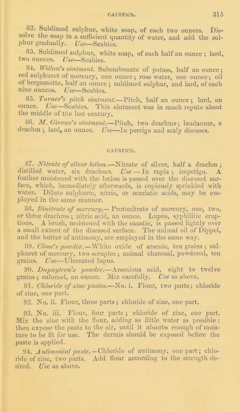 1>_. Sublimed sulphur, white soap, of each two ounces. Dis- solve the soap in a sufficient quantity of water, and add the sul- phur gradually. Use—Scabies. 83. Sublimed sulphur, white soap, of each half an ounce ; lard, two ounces. Use—Scabies. 84. II Man's ointment. Subcarbonate of potass, half an ounce; red sulphuret of mercury, one ounce; rosewater, one ounce; oil ot bergamotte, half an ounce ; sublimed sulphur, and lard, of each nine ounces. Use—Scabies. 85. Turner's pitch ointment.—Pitch, half an ounce; lard, an ounce. Use—Scabies. This ointment was in much repute about the middle of the last century. 86. M. Giroux's ointment.—Pitch, two drachms; laudanum, a drachm ; lard, an ounce. Use—In porrigo and scaly diseases. CAUSTICS. 87. Nitrate of silver lotion.—Nitrate of silver, half a drachm; distilled water, six drachms. Use — In rupia ; impetigo. A feather moistened with the lotion is passed over the diseased sur- face, which, immediately afterwards, is copiously sprinkled with water. Dilute sulphuric, nitric, or muriatic acids, may be em- ployed in the same manner. 88. Binitrate of mercury.— Protonitrate of mercury, one, two, or three drachms ; nitric acid, an ounce. Lupus, syphilitic erup- tions. A brush, moistened with the caustic, is passed lightly over a small extent of the diseased surface. The animal oil of Dippel, and the butter of antimony, are employed in the same way. 89. Come's poioder.—White oxide of arsenic, ten grains ; sul- phuret of mercury, two scruples; animal charcoal, powdered, ten grains. Use—Ulcerated lupus. 90. Dupuytren's powder.—Arsenious acid, eight to twelve grains ; calomel, an ounce. Mix carefully. Use as above. 91. Chloride of zinc pastes.—No. i. Flour, two parts; chloride of zinc, one part. 92. No. ii. Flour, three parts ; chloride of zinc, one part. 93. No. iii. Flour, four parts ; chloride of zinc, one part. Mix the zinc with the flour, adding as little water as possible : then expose the paste to the air, until it absorbs enough of mois- ture to be fit for use. The dermis should be exposed before the paste is applied. 94. Antimonial paste.— Chloride of antimony, one part; chlo- ride of zinc, two parts. Add flour according to the strength de- sired. Use as above.