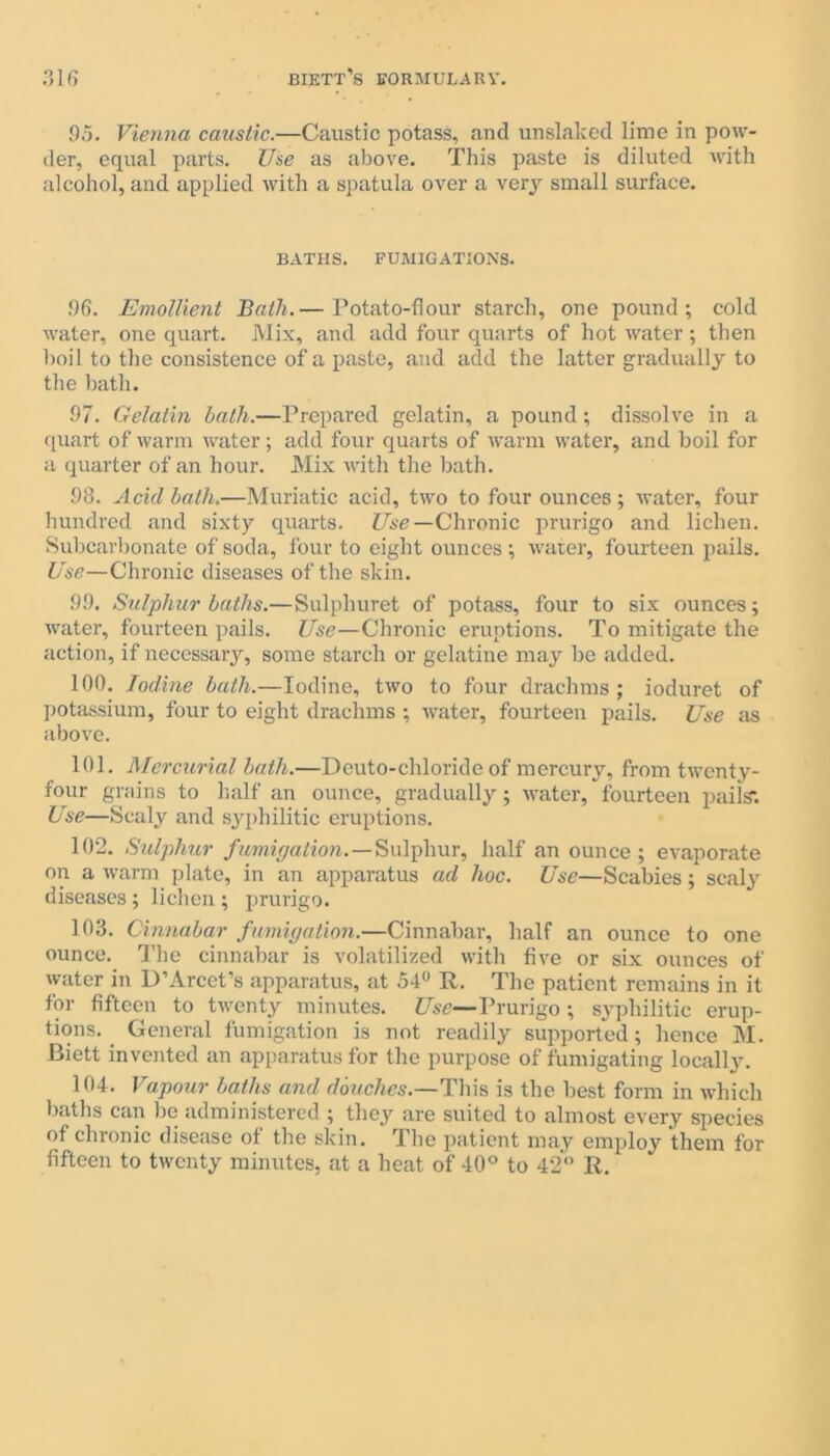 95. Vienna caustic.—Caustic potass, and unslaked lime in pow- der, equal parts. Use as above. This paste is diluted with alcohol, and applied with a spatula over a very small surface. BATHS. FUMIGATIONS. 96. Emollient Bath.— Potato-flour starch, one pound; cold water, one quart. Mix, and add four quarts of hot water; then boil to the consistence of a paste, and add the latter gradually to the bath. 97. Gelatin hath.—Prepared gelatin, a pound; dissolve in a quart of warm water; add four quarts of warm water, and boil for a quarter of an hour. Mix with the bath. 98. Acid hath.—Muriatic acid, two to four ounces; water, four hundred and sixty quarts. Use— Chronic prurigo and lichen. Subcarbonate of soda, four to eight ounces ; water, fourteen pails. Use—Chronic diseases of the skin. 99. Sulphur baths.—Sulphuret of potass, four to six ounces; water, fourteen pails. Use—Chronic eruptions. To mitigate the action, if necessary, some starch or gelatine may be added. 100. Iodine bath.—Iodine, two to four drachms; ioduret of potassium, four to eight drachms ; water, fourteen pails. Use as above. 101. Mercurial bath.—Deuto-chloride of mercury, from twenty- four grains to half an ounce, gradually; water, fourteen pails*. Use—Scaly and syphilitic eruptions. 102. Sulphur fumigation.—Sulphur, half an ounce; evaporate on a warm plate, in an apparatus ad hoc. Use—Scabies; scaly diseases; lichen ; prurigo. 103. Cinnabar fumigation.—Cinnabar, half an ounce to one ounce. The cinnabar is volatilized with five or six ounces of water in D’Arcet’s apparatus, at 54° R. The patient remains in it for fifteen to twenty minutes. Use—Prurigo ; syphilitic erup- tions. General fumigation is not readily supported; hence M. Biett invented an apparatus for the purpose of fumigating locally. 104. Vapour baths and douches.—This is the best form in which baths can be administered ; they are suited to almost every species of chronic disease of the skin. The patient may employ them for fifteen to twenty minutes, at a heat of 40° to 42° R.