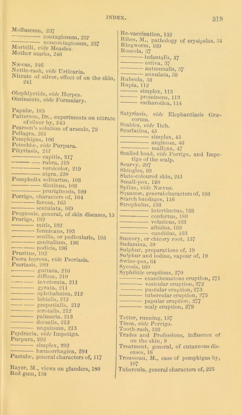 31f» Molluscum, 237 ‘ ' contagiosum, 23r — — -— noncontagiosum, 237 Morbilli, vide Measles. Mother marks, 246 Naevus, 246 Nettle-rash, vide Urticaria. Nitrate of silver, effect of on the skin, Olophlyctide, vide Herpes. Ointments, vide Formulary. Papulae, 1S5 Patterson, Dr., experiments on nitrate of silver by, 243 Pearson’s solution of arsenic, 79 Pellagra, 261 Pemphigus, 106 Petechia!, vide Purpura. Pityriasis, 217 capitis, 217 rubra, 219 versicolor, 219 nigra, 220 Pompholix solitarius, 108 diutinus, 108 pruriginosis, 109 Porrigo, characters of, 164 favosa, 165 scutulata, 169 Prognosis, general, of skin diseases, 15 Prurigo, 192 mitis, 192 formicans, 193 senilis, or pedicularis, 195 genitalium, 196 • podicis, 196 Pruritus, 192 Psora leprosa, vide Psoriasis. Psoriasis, 209 • guttata, 210 diffusa, 210 — inveterata, 211 ■ gyrata, 211 ophthalmica, 212 labialis, 212 preputialis, 212 scrotalis, 212 palmaria, 213 dorsalis, 213 — unguinum, 213 Psydracia, vide Impetigo. Purpura, 292 simplex, 292 haemorrhagica, 294 Pus tula.', general characters of, 117 Rayer, M., views on glanders, 180 Red gum, 138 Re-vaccination, 132 Ribes, M., pathology of erysipelas, 34 Ringworm, 169 Roseola, 37 infantalis, 37 estiva, 37 autumnalis, 37 annulata, 38 Rubeola, 38 Rupia, 112 simplex, 113 ■ proininens, 113 escharotica, 114 Satj-riasis, vide Elephantiasis Gra- ce rum. Scabies, vide Itch. Scarlatina, 45 simplex, 45 anginosa, 46 maligna, 47 Scalled head, vide Porrigo, and Impe- tigo of the scalp. Scurvy,297 Shingles, 89 Slate-coloured skin, 241 Small-pox, 120 Spilus, vide Nnevus. Squamae, general characters of, 198 Starch bandages, 116 Strophulus, 188 intertinctus, 188 confertus, 188 — volaticus, 188 albidus, 188 candidus, 188 Succory, or chicory root, 157 Sudamina, 59 Sulphur, preparations of, 19 Sulphur and iodine, vapour of, 19 Swine-pox, 64 Sycosis, 160 Syphilitic eruptions, 270 exanthematous eruption, 271 vesicular eruption, 272 pustular eruption, 273 tubercular eruption, 275 papular eruption, 277 scaly eruption, 279 Tetter, running, 137 Tinea, vide Porrigo. Tooth-rash, 188 Trades and Professions, influence of on the skin, 9 Treatment, general, of cutaneous dis- eases, 16 Trousseau, M., case of pemphigus by, 107 Tubercula, general characters of, 225