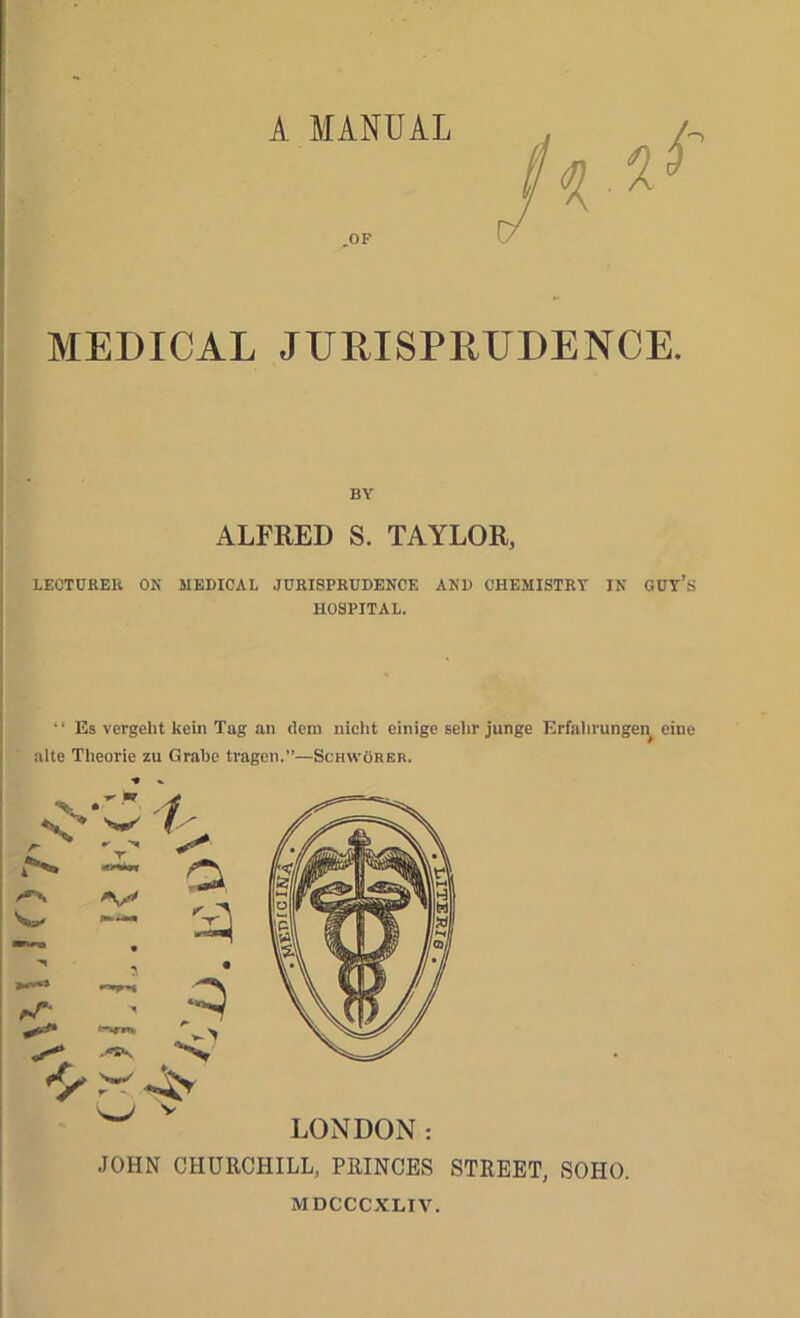 }\ rfo;) OF BY ALFRED S. TAYLOR, HOSPITAL. “ Es vergeht kein Tag an dcm nicht einige alte Theorie zu GraUe trageii.”—Schworeb. LONDON JOHN CHURCHILL, PRINCES STREET, SOHO. MDCCCXLIV.