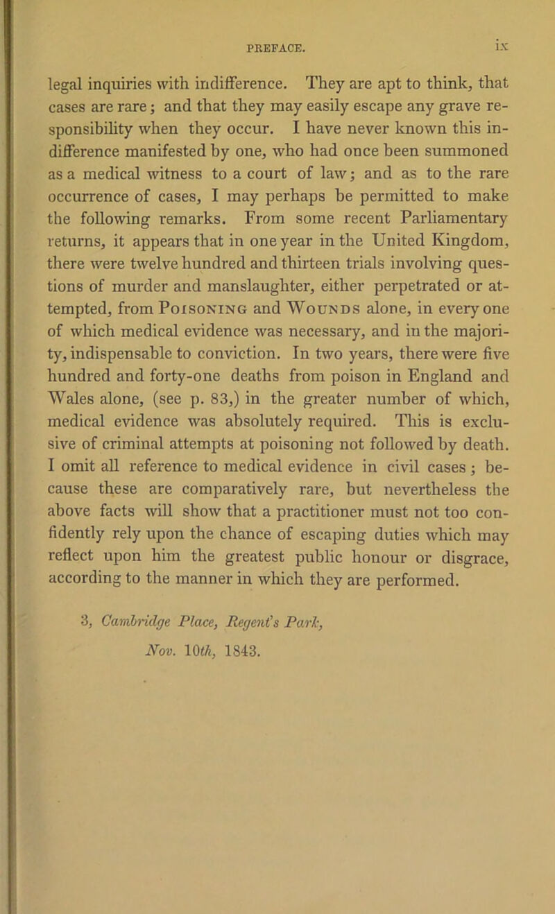 legal inquiries with indifference. They are apt to think, that cases are rare j and that they may easily escape any grave re- sponsihihty when they occur. I have never known this in- difference manifested hy one, who had once been summoned as a medical witness to a court of law; and as to the rare occurrence of cases, I may perhaps he permitted to make the following remarks. From some recent Parliamentary returns, it appears that in one year in the United Kingdom, there were twelve hundred and thirteen trials involving ques- tions of murder and manslaughter, either perpetrated or at- tempted, from Poisoning and Wounds alone, in everyone of which medical evidence was necessary, and iu the majori- ty, indispensable to conviction. In two years, there were five hundred and forty-one deaths from poison in England and Wales alone, (see p. 83,) in the greater number of which, medical evidence was absolutely required. This is exclu- sive of criminal attempts at poisoning not followed hy death. I omit all reference to medical evidence in civil cases; be- cause these are comparatively rare, but nevertheless the above facts will show that a practitioner must not too con- fidently rely upon the chance of escaping duties which may reflect upon him the greatest public honour or disgrace, according to the manner in which they are performed. 3, Cambridge Place, Regents Pari-, Nov. lOtA, 1843.