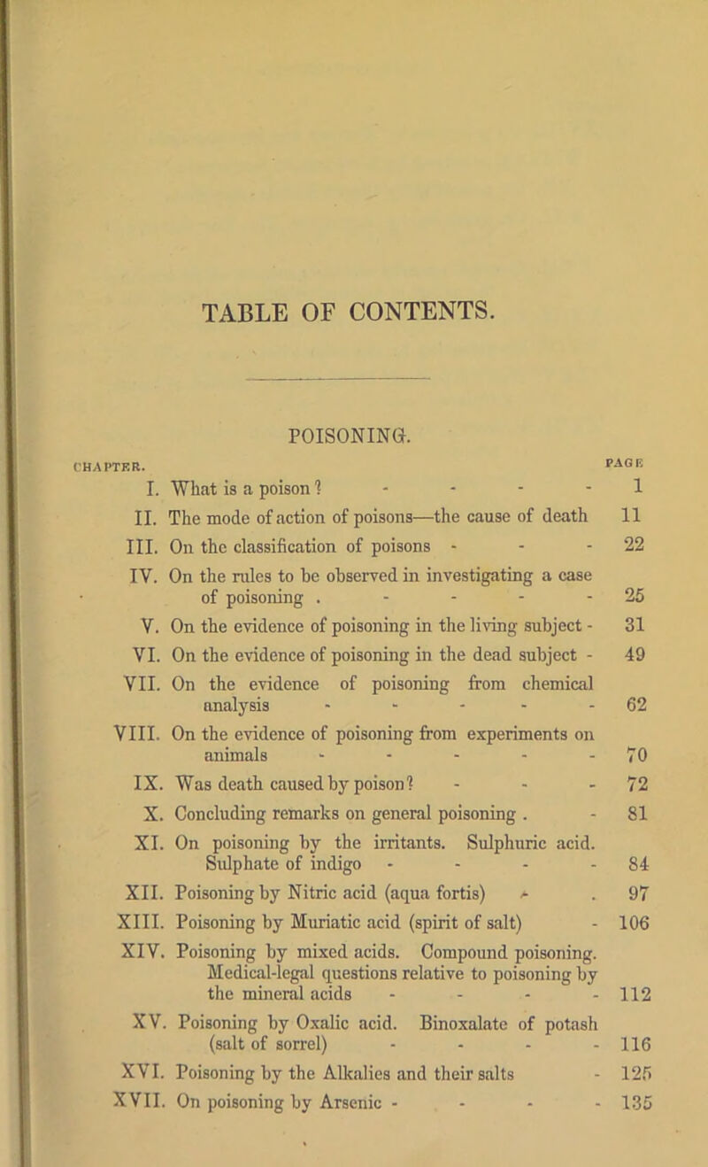 TABLE OF CONTENTS. POISONING. CHAPTER. PAOF, I. What is a poison 1 - - - - 1 II. The mode of fiction of poisons—the cause of death 11 III. On the classification of poisons - - - 22 IV. On the rules to be observed in investigating a case of poisoning . - - - - 25 V. On the evidence of poisoning in the living subject - 31 VI. On the evidence of poisoning in the dead subject - 49 VII. On the evidence of poisoning from chemical analysis - “ - - - 62 VIII. On the evidence of poisoning from experiments on animals - - - - - 70 IX. Was death caused by poison? - - - 72 X. Concluding remarks on general poisoning . - 81 XI. On poisoning by the irritants. Sulphuric acid. Sidphate of indigo - - - - 84 XII. Poisoning by Nitric acid (aqua fortis) a . 97 XIII. Poisoning by Mimiatic acid (spirit of salt) - 106 XIV. Poisoning by mixed acids. Compound poisoning. Medical-legal questions relative to poisoning by the mineral acids - - - - 112 XV. Poisoning by Oxalic acid. Binoxalate of potash (salt of sorrel) - - - - 116 XVI. Poisoning by the Alkalies and their salts - 12.5 XVII. On poisoning by Arsenic ... - 135