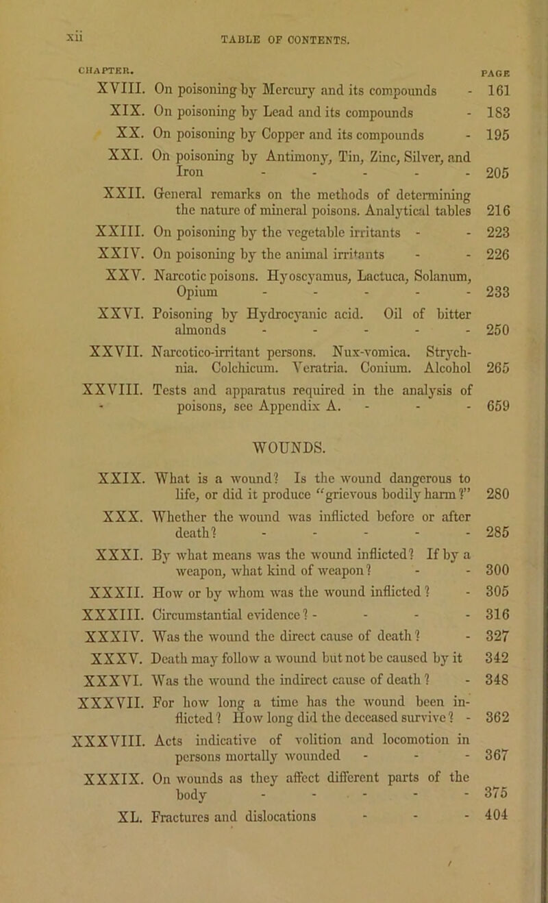 CHAPTER. page XVIII. On poisoning by Mercury and its compounds - 161 XIX. On poisoning by Lead and its compounds - 183 XX. On poisoning by Copper and its compounds - 195 XXI. On poisoning by Antimony, Tin, Zinc, Silver, and Iron ..... 205 XXII. General remarks on the methods of determining the nature of mineral poisons. Analytiad tables 216 XXIII. On poisoning by the vegetable irritants - - 223 XXIV. On poisoning by the animal irritants - - 226 XXV. Narcotic poisons. Hjmscyamus, Lactuca, Solanum, Opium ..... 233 XXVI. Poisoning by Hydrocyanic acid. Oil of bitter almonds ..... 250 XXVII. N.ircotico-irritant persons. Nux-vomica. Strych- nia. Colchicum. Veratria. Conium. Alcohol 265 XXVIII. Tests and apparatus required in the analysis of poisons, see Appendix A. - - - 659 WOUNDS. XXIX. What is a wound? Is the wound dangerous to life, or did it produce “grievous bodily harm ?” 280 XXX. Whether the wound was inflicted before or after death? ..... 285 XXXI. By what means was the wound inflicted? Ifbj^a weapon, what kind of weapon ? - - 300 XXXII. How or by whom was the wound inflicted? - 305 XXXIII. Circumstantial evidence ? - - - - 316 XXXIV. Was the wound the direct cause of death ? - 327 XXXV. Death may follow a wound but not be caused by it 342 XXXVI. Was the wound the indirect cause of death ? - 348 XXXVII. For how long a time has the wound been in- flicted? How long did the deceased survive ? - 362 XXXVIII. Acts indicative of volition and locomotion in persons morUilly wounded ... 367 XXXIX. On wounds as they affect different parts of the body - - - - - 375 XL. Fractures and dislocations - - - 404