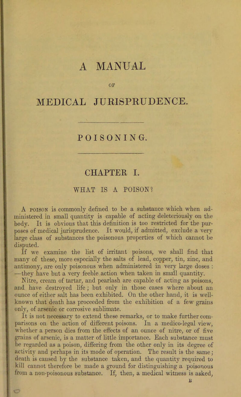 A MANUAL OF MEDICAL JURISPRUDENCE. POISONING. CHAPTER I. WHAT IS A POISON? ( A POISON is commonly defined to be a substance which when ad- ministered in small quantity is capable of acting deleteriously on the I body. It is obvious that this definition is too restricted for the pur- I poses of medical jurisprudence. It would, if admitted, exclude a very I large class of substances the poisonous properties of which cannot be I disputed. If we examine the list of irritant poisons, we shall find that many of these, more especially the salts of lead, copper, tin, zinc, and antimony, are only poisonous when administered in very large doses : —they have but a very feeble action when taken in small quantity. Nitre, cream of tartar, and pearlash are capable of acting as poisons, and have destroyed life; but only in those cases where about an ounce of either salt has been exhibited. On the other hand, it is well- known that death has proceeded from the exhibition of a few grains only, of arsenic or corrosive sublimate. It is not necessarj’ to extend these remarks, or to make further com- I parisons on the action of different poisons. In a medico-legal view, { whether a person dies from the effects of an ounce of nitre, or of five I grains of arsenic, is a matter of little importance. Each substance must i l>e regarded as a poison, differing from the other only in its degree of J activity and perhaps in its mode of operation. The result is the same; i death is caused by the substance taken, and the quantity required to I kill cannot therefore be made a ground for distinguishing a poisonous 1 from a non-poisonous substance. If, then, a medical witness is asked.