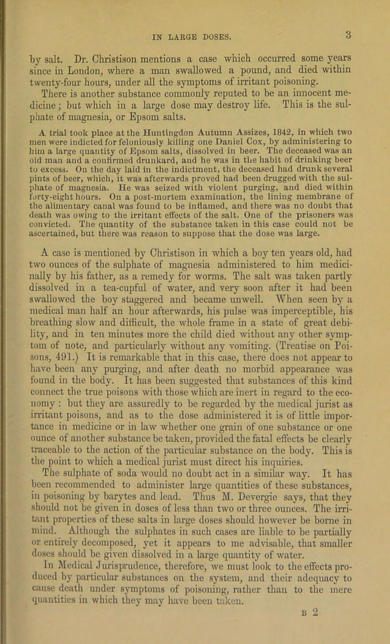 3 by salt. Dr. Christison mentions a case which occurred some years since in London, where a man swallowed a pound, and died within twenty-four hours, under all the symptoms of mritant poisoning. There is another substance commonly reputed to be an innocent me- dicine ; but which in a large dose may destroy life. This is the sul- phate of magnesia, or Epsom salts. A trial took place at the Huntingdon Autumn Assizes, 1842, in which two men were indicted for feloniously killing one Daniel Cox, by administering to him a large quantity of Epsom salts, dissolved in beer. The deceased was an old man and a contirmed drunkard, and he was in the habit of drinking beer to excess. On the day laid in the indictment, the deceased had drunk several pints of beer, which, it was afterwards proved had been drugged with the sul- phate of magnesia. He was seized with violent purging, and died within forty-eight hours. On a post-mortem examination, the lining membrane of the alimentary canal was found to be inflamed, and there was no doubt that death was owing to the irritant effects of the salt. One of the prisoners was convicted. The quantity of the substance taken in this case could not be ascertained, but there was reason to suppose that the dose was large. A case is mentioned by Christison in which a boy ten years old, had two ounces of the sulphate of magnesia administered to him medici- nally by his father, as a remedy for worms. The salt was taken partly dissolved in a tea-cupful of water, and very soon after it had been swallowed the boy staggered and became unwell. When seen by a medical man half an hour afterwards, his pulse was imperceptible, his breathing slow and difficult, the whole frame in a state of great debi- lity, and in ten minutes more the child died without any other symp- tom of note, and particularly without any vomiting. (Treatise on Poi- sons, 491.) It is remarkable that in this case, there does not appear to have been any purging, and after death no morbid appearance was found in the body. It has been suggested that substances of this kind connect the true poisons with those which are inert in regard to the eco- nomy : but they are assuredly to be regarded by the medical jurist as irritant poisons, and as to the dose administered it is of little impor- tance in medicine or in law whether one grain of one substance or one ounce of another substiince be taken, provided the fatal effects be clearly traceable to the action of the particular substance on the body. This is the point to which a medical jurist must direct his inquiries. The sulphate of soda would no doubt act in a similar way. It has been recommended to administer large quantities of these substances, in poisoning by barytes and lead. Th^us M. Devergie says, that they should not be given in doses of less than two or three ounces. The irri- Uuit properties of these salts in large doses shoidd however be borne in mind. Although the sulphates in such cases are liable to be partially or entirely decomposed, yet it appears to me advisable, that smaller doses should be given dissolved in a large quantity of water. In Medical Jurisprudence, therefore, we must look to the effects pro- duced by particular substances on the system, and their adequacy to ciiuse death under symptoms of poisoning, rather than to the mere quantities in which they may have been taken. 13 2