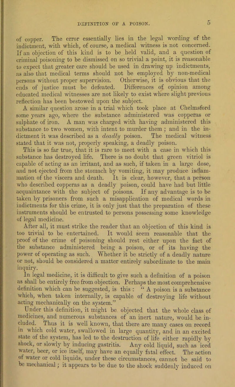 DEFINITION OF A POISON. of copper. The error essentially lies in the legal wording of the indictment, with which, of course, a medical witness is not concenied. If an objection of this kind is to be held valid, and a question of criminal poisoning to be dismissed on so trivial a point, it is reasonable to expect that greater care should be used in drawing up indictments, as also that medical terms should not be employed by non-medical persons without proper supervision. Otherwise, it is obvious that the ends of justice must be defeated. Differences of opinion among educated medical witnesses are not likely to exist where slight previous reflection has been bestowed upon the subject. A similar question arose in a trial which took place at Chelmsford some years ago, where the substance administered was copperas or sulphate of iron. A man was charged with having administered this substance to two women, with intent to murder them ; and in the in- dictment it was described as a deadly poison. The medical witness stated that it was not, properly speaking, a deadly poison. This is so far true, that it is rare to meet with a case in which this substiince has destroyed life. There is no doubt that green vitriol is capable of acting as an initant, and as such, if taken in a large dose, iuid not ejected from the stomach by vomiting, it may produce inflam- mation of the viscera and death. It is clear, however, that a person who described copperas as a deadly poison, could have had but little acquaintance with the subject of poisons. If any advantage is to be taken by prisoners from such a misapplication of medical words in indictments for this crime, it is only just that the preparation of these instruments should be entrusted to persons possessing some knowledge of legal medicine. After all, it must strike the reader that an objection of this kind is too trivial to be entertained. It would seem reasonable that the proof of the crime of poisoning should rest either upon the fact of the substance administered being a poison, or of its having the power of operating as such. Whether it be strictly of a deadly nature or not, should be considered a matter entirely subordinate to the main inquiry. In legal medicine, it is difficult to give such a definition of a poison as shall be entirely free from objection. Perhaps the most comprehensive definition which can be suggested, is this : “ A poison is a substance which, when taken internally, is capable of destroying life without acting mechanically on the system.” Under this definition, it might be objected that the whole class of medicines, and numerous substances of an inert nature, would be in- cluded. Th\is it is well known, that there are many cases on record in which cold water, swallowed in large quantity, and in an excited state of the system, has led to the destruction of life either rapidly by shock, or slowly by inducing gastritis. Any cold liquid, such as iced water, beer, or ice itself, may have an equally fatal effect. The action of water or cold liquids, under these circumstances, cannot be said to be mcchanicid ; it appears to be due to the shock suddenly induced on