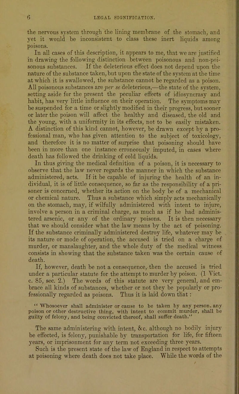 the nervous system through the lining memhrane of the stomach, and yet it would be inconsistent to class these inert liquids among poisons. In all cases of this description, it appears to me, that we are justified in drawing the following distinction between poisonous and non-poi- sonous substances. If the deleterious effect does not depend upon the nature of the substance taken, but upon the state of the S3'stem at the time at which it is swallowed, the substance cannot be regarded as a poison. All poisonous substances are^w se deleterious,—the state of the sj’stem, setting aside for the present the peculiar effects of idiosjmerasy and habit, has very little influence on their operation. The symptoms may be suspended for a time or slightly modified in their progress, but sooner or later the poison will affect the healthy and diseased, the old and the young, with a uniformity in its effects, not to be easily mistaken. A distinction of this kind cannot, however, be dra^vn except by’ a pro- fessional man, who has given attention to the subject of toxicology’, and therefore it is no matter of surprise that poisoning should have been in more than one instance en'oneously imputed, in cases where death has followed the drinking of cold liquids. In thus giving the medical definition of a poison, it is necessary to observe that the law never regards the manner in which the substance administered, acts. If it be capable of injuring the health of an in- dividual, it is of little consequence, so far as the responsibility of a pri- soner is concerned, whether its action on the body’ be of a mechanical or chemical nature. Thus a substance which simply acts mechanically on the stomach, may’, if wilfully administered wth intent to injure, involve a person in a criminal charge, as much as if he had adminis- tered arsenic, or any’ of the ordinary’ poisons. It is then necessary that we should consider what the law means by the act of poisoning. If the substance criminally administered destroy life, whatever may be its nature or mode of operation, the accused is tried on a eharge of murder, or manslaughter, and the whole duty of the medical witness consists in showing that the substance taken was the certain cause of death. If, however, death be not a consequence, then the accused is tried under a particular statute for the attempt to murder by poison. (1 Viet, c. 85, sec. 2.) The words of this statute are very general, and em- brace all kinds of substances, whether or not they be popularly or pro- fessionally regarded as poisons. Thus it is laid down that: “Whosoever shall administer or cause to be taken by any person, any poison or other destructive thing, with intent to commit murder, shail be guilty of felony, and being convicted tliereof, shall suffer death.’’ The same administering with intent, &c. although no bodily’ injury’ be effected, is felony, punishable by' transportation for life, for fifteen years, or imprisonment for any’ term not exceeding three years. Such is the present state of the law of England in respect to attempts at poisoning where death does not take place. While the words of the