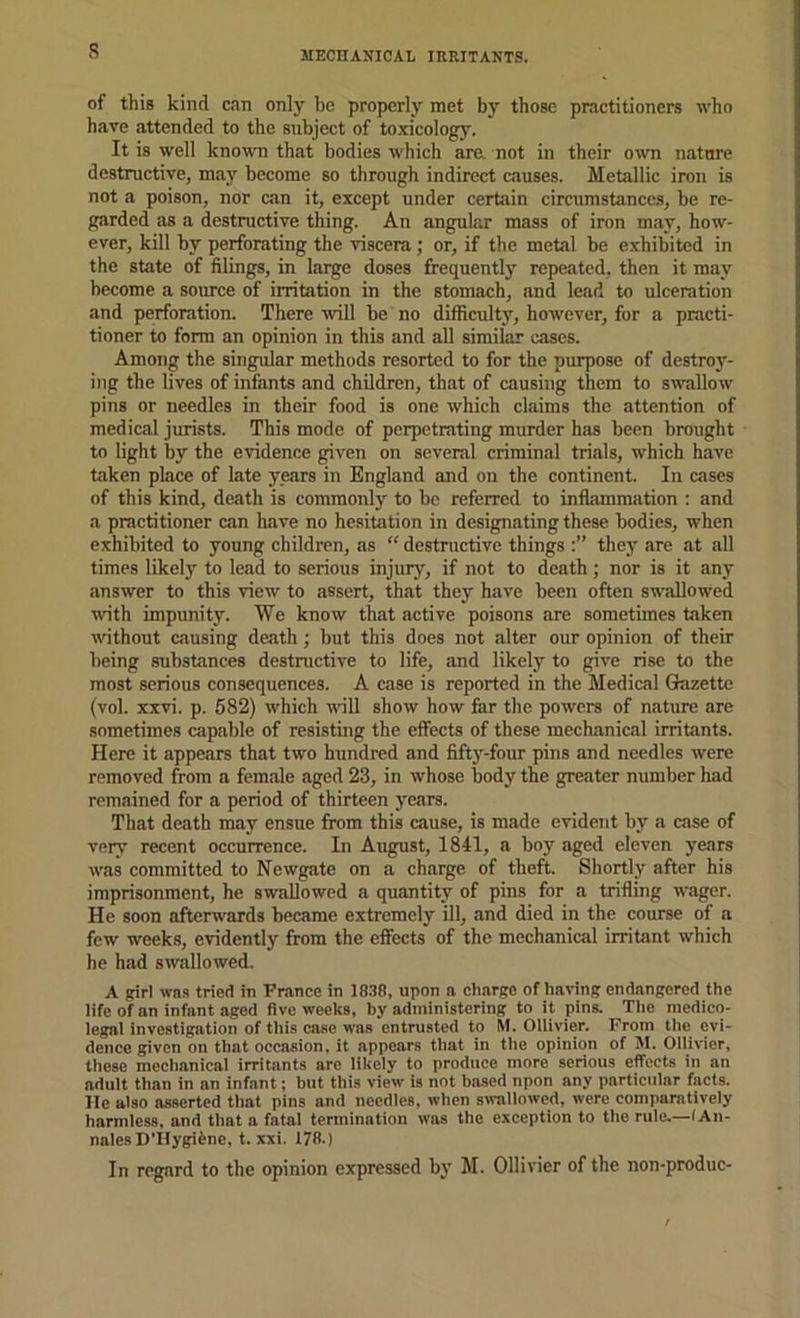 of this kind can only he properly met by those practitioners who have attended to the subject of toxicology. It is well knowTi that bodies which are not in their o^vn natnre destructive, may become so through indirect causes. Metallic iron is not a poison, nor can it, except under certain circumstances, be re- garded as a destructive thing. An angular mass of iron may, how- ever, kill by perforating the viscera; or, if the metal be e.xhibited in the state of filings, in large doses frequently repeated, then it may become a source of irritation in the stomach, and lead to ulceration and perforation. There will be no difficulty, however, for a practi- tioner to form an opinion in this and all similar cases. Among the singular methods resorted to for the purpose of destroy- ing the lives of infants and children, that of causing them to swallow pins or needles in their food is one which claims the attention of medical jurists. This mode of perpetrating murder has been brought to light by the evidence given on several criminal trials, which have taken place of late years in England and on the continent. In cases of this kind, death is commonly to be referred to inflammation : and a practitioner can have no hesitation in designating these bodies, when exhibited to young children, as “ destnictive things they are at all times likely to lead to serious injury, if not to death; nor is it any answer to this view to assert, that they have been often swallowed with impunity. We know that active poisons are sometimes taken vdthout causing death; but this does not alter our opinion of their being substances destnictive to life, and likely to give rise to the most serious consequences. A case is reported in the Medical Glazettc (vol. xxvi. p. 682) which will show how far the powers of nature are sometimes capable of resisting the effects of these mechanical irritants. Here it appears that two hundred and fiftj^-four pins and needles were removed from a female aged 23, in whose body the greater number had remained for a period of thirteen years. That death may ensue from this cause, is made evident by a case of very recent occurrence. In August, 1841, a boy aged eleven years was committed to Newgate on a charge of theft. Shortly after his imprisonment, he swallowed a quantity of pins for a trifling wager. He soon afterwards became extremely ill, and died in the course of a few weeks, evidently from the effects of the mechanical irritant which he had swallowed. A girl was tried in France in IS.Tfl, upon a charge of having endangered the life of an infant aged five weeks, by administering to it pins. The medico- legal investigation of this case was entrusted to M. OUivier. From the evi- dence given on that occasion, it appears that in the opinion of M. Ollivier, these mechanical irritants are likely to produce more serious effects in an adult than in an infant; but this view is not based npon any particular facts. He also asserted that pins and needles, when swallowed, were comparatively harmless, and that a fatal termination was the exception to the rule.—lAii- nalesDTiygifene, t. xxi. 178.) In regard to the opinion expressed by M. Ollivier of the non-produc-