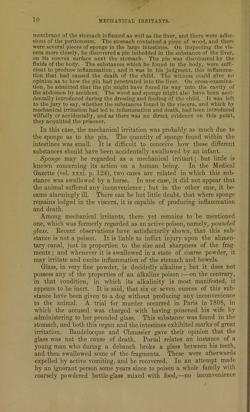 membrane of tbe stomach inflamed as well as the liver, and there were adhe- sions of the peritoneum. The stomach contained a piece of wood, and there were several pieces of sponge in the large intestines. On inspecting the vis- cera more closely, he discovered a pin imbedded in the substance of the liver, on its convex surface next the stomach. The pin was discoloured by the fluids of the body. The substances which he found in the body, were suffi- cient to produce inflammation ; and it was in his judgment, this inflamma- tion that had caused the death of the child. The witness could give no opinion as to how the pin had penetrated into the liver. On cross-examina- tion, he admitted that the pin might have found its way into the cavity of the abdomen by accident. The wood and sponge might also have been acci- dentally introduced during the dressing and feeding of the child. 11 was left to the jury to say, whether the substances found in the viscera, and which by mechanical irritation had led to inflammation and death, had been introduced wilfully or accidentally, and as there was no direct evidence on this point, they acquitted the prisoner. In this case, the mechanical irritation was probably as much due to the sponge as to the pin. The quantity of sponge found within the intestines was small. It is difficult to conceive how these different substances should have been accidentally swallowed by an infant. Sponge may be regarded as a mechanical irritant; but little is known concerning its action on a human being. In the Medical Grazette (vol. xxxi. p. 124), two cases are related in which this sub- stance was swallowed by a horse. In one case, it did not appear that the animal suffered any inconvenience; but in the other case, it be- came alaniiingly ill. There can be but little doubt, that where sponge remains lodged in the viscera, it is capable of producing inflammation and death. Among mechanical irritants, there yet remains to be mentioned one, which was formerly regarded as an active poison, namely, pounded glass. Eecent observations have satisfactorily sho\\Ti, that this sub- stance is not a poison. It is liable to inflict injury upon the alimen- tar}' canal, just in proportion to the size and sharpness of the frag- ments ; and whenever it is swallowed in a state of coarse powder, it may irritate and excite inflammation of the stomach and bowels. Glass, in very fine powder, is decidedly alkaline; but it does not possess any of the properties of an alkaline poison :—on the contrary, in that condition, in which its alkalinity is most manifested, it appears to be inert. It is said, that six or seven ounces of this sub- stance have been given to a dog without producing any inconvenience to the animal. A trial for murder occurred in Paris in 1808, in which the accused was charged with having poisoned his wife by administering to her pounded glass. This substance was found in the stomach, and both this organ !ind the intestines exhibited marks of great irritation. Baudelocque and Chaussier gave their opinion that the glass was not the cause of death. Portal relates an instance of a j^oung man who during a debauch broke a glass between his teeth, and then swallowed some of the fragments. These were afterwards expelled by active vomiting, and he recovered. In an attempt made by an ignorant person some years since to poison a whole family with coarsely powdered bottle-glass mixed with food,—no inconvenience