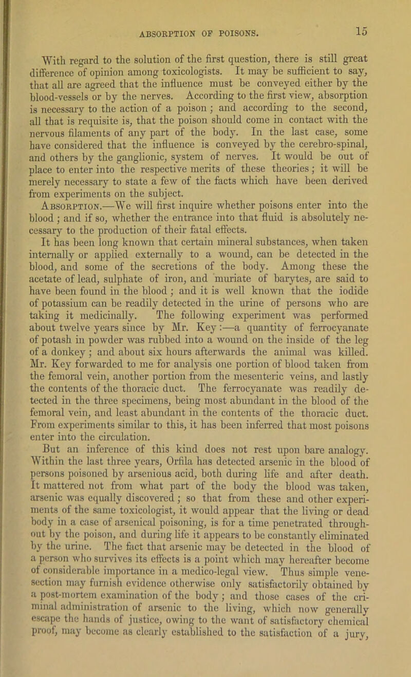 With regard to the solution of the first question, there is still gi’eat difference of opinion among toxicologists. It may be sufficient to say, that all are agreed that the influence must be conveyed either by the blood-vessels or by the nerves. According to the first view, absorption is necessary to the action of a poison; and according to the second, aU that is requisite is, that the poison should come in contact with the neri-ous filaments of any part of the body. In the last case, some have considered that the influence is conveyed by the cerebro-spinal, and others by the ganglionic, system of nerves. It would be out of place to enter into the respective merits of these theories ; it will be merely necessary to state a few of the facts which have been derived from experiments on the subject. Absorption.—We will first inquire whether poisons enter into the blood ; and if so, whether the entrance into that fluid is absolutely ne- cessary to the production of their fatal eftects. It has been long known that ceitain mineral substances, when taken internally or applied extemaOy to a womid, can be detected in the blood, and some of the secretions of the body. Among these the acetate of lead, sulphate of iron, and muriate of barytes, are said to have been found in the blood ; and it is woU known that the iodide of potassium can be readily detected in the urine of persons who are taking it medicinally. The following experiment was performed about twelve years since by Mr. Key :—a quantity of ferrocyanate of potash in powder was rubbed into a wound on the inside of the leg of a donkey ; and about six hours afterwards the animal was killed. Mr. Key forwarded to me for analysis one portion of blood taken from the femoral vein, another portion from the mesenteric veins, and lastly the contents of the thoracic duct. The ferrocyanate was readily de- tected in the three specimens, being most abimdant in the blood of the femoral vein, and least abundant in the contents of the thoracic duct. From e.xperiments similar to this, it has been inferred that most poisons enter into the circulation. But an inference of this kind does not rest upon bare analogy. Within the last three years, Orfila has detected arsenic in the blood of persons poisoned by arsenious acid, both during life and after death. It mattered not from what part of the body the blood was taken, arsenic was equally discovered ; so that from these and other experi- ments of the Siime toxicologist, it would appear that the living or dead body in a case of arsenical poisoning, is for a time penetrated through- out by the poison, and during life it appears to be constantly eliminated by the urine. The fact that arsenic may be detected in the blood of a person who survives its cftects is a point which may hereafter become of considerable importance in a medico-legal view. Thus simple vene- section may furnish evidence otherwise o)ily satisfactorily obtained by a post-mortem examination of the body; and those cases of the cri- minal administration of arsenic to the living, which now generally escjipe the hands of justice, owing to the want of satisfactory chemical proof, may become as clearly estiiblished to the satisfaction of a jury.