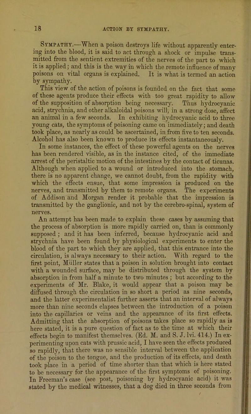 Sympathy.—When a poison destroys life without apparently enter- ing into the blood, it is said to act through a shock or impulse trans- mitted from the sentient extremities of the nerves of the part to which it is applied; and this is the way in which the remote influence of many poisons on vital organs is explained. It is what is termed an action by sympathy. This view of the action of poisons is founded on the fact that some of these agents produce their effects with too great rapidity to allow of the supposition of absorption being necessary. Thus hydrocyanic acid, strychnia, and other alkaloidal poisons will, in a strong dose, affect an animal in a few seconds. In exhibiting hydrocyanic acid to three young cats, the symptoms of poisoning came on immediately; and death took place, as nearly as could be ascertained, in from five to ten seconds. Alcohol has also been known to produce its effects instantaneously. In some instances, the effect of these powerful agents on the nerves has been rendered visible, as in the instance cited, of the immediate arrest of the peristaltic motion of the intestines by the contact of ticunas. Although when appbed to a wound or introduced into the stomach, there is no apparent change, we cannot doubt, from the rapidity with which the effects ensue, that some impression is produced on the nerves, and transmitted hy them to remote organs. The experiments of Addison and Morgan render it probable that the impression is transmitted by the ganglionic, and not by the cerebro-spinal, system of nerves. An attempt has been made to explain these cases by assuming that the process of absorption is more rapidly carried on, than is commonly supposed ; and it has been inferred, because hydrocyanic acid and strychnia have been found by physiological experiments to enter the blood of the part to which they are applied, that this entrance into the circulation, is always necessary to their action. With regard to the first point, Muller states that a poison in solution brought into contact with a wounded surface, may be distributed through the system by absorption in from half a minute to two minutes ; but according to the experiments of Mr. Blake, it would appear that a poison may be diffused through the circulation in so short a period as nine seconds, and the latter e.xperimentalist further asserts that an interval of always more than nine seconds elapses between the introduction of a poison into the capillaries or veins and the appearance of its first effects. Admitting that the absorption of poisons takes place so rapidly as is here stated, it is a pure question of fact as to the time at which their effects begin to manifest themselves. (Ed. M. and S. J. Ivi. 414.) In ex- perimenting upon cats with prussic acid, I have seen the effects produced so rapidly, that there was no sensible interval between the application of the poison to the tongue, and the production of its effects, and de.ath took place in a period of time shorter than that which is here stated to be necessary for the appearance of the first sjnnptoms of poisoning. In Freeman’s case (see post, poisoning by hydrocyanic acid) it was stated by the medical witnesses, that a dog died in three seconds from