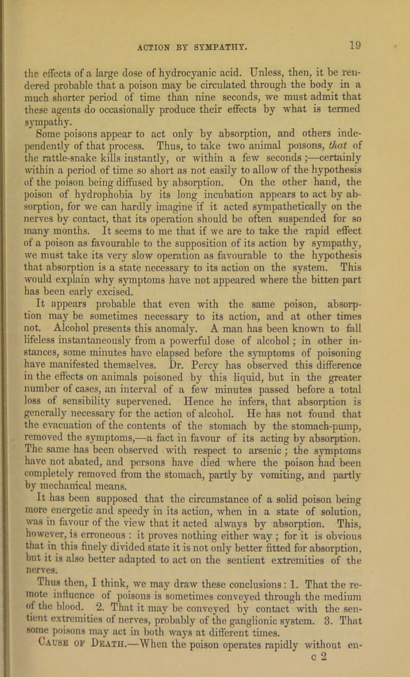 ! the effects of a large dose of hydrocyanic acid. Unless, then, it be ren- ' dered probable that a poison may be circulated through the body in a much shorter period of time than nine seconds, we must admit that these agents do occasionally produce their effects by what is termed sjTnpathy. Some poisons appear to act only by absorption, and others inde- pendently of that process. Thus, to take two animal poisons, that of j the rattle-snake kiOs instantly, or within a few seconds;—certainly within a period of time so short as not easily to allow of the hypothesis I of the poison being diffused by absorption. On the other hand, the poison of hydrophobia by its long incubation appears to act by ab- sorption, for we can hardly imagine if it acted sympathetically on the nerves by contact, that its operation should be often suspended for so ! many months. It seems to me that if we are to take the rapid effect ' of a poison as favourable to the supposition of its action by sympathy, i we must take its very slow operation as favourable to the hypothesis that absorption is a state necessary to its action on the system. This i would explain why symptoms have not appeared where the bitten part j has been early excised. It appears probable that even with the same poison, absorp- tion may be sometimes necessary to its action, and at other times not. Alcohol presents this anomaly. A man has been known to fall I lifeless instantaneously from a powerful dose of .alcohol; in other in- sUinccs, some minutes have elapsed before the symptoms of poisoning have m.anifested themselves. Dr. Percy has observed this difference in the effects on animals poisoned by this liquid, but in the greater number of cases, .an interv.al of a few minutes passed before a total loss of sensibility supervened. Hence he infers, that absorption is generally necessary for the action of alcohol. He has not found that the evacuation of the contents of the stomach by the stomach-pump, removed the symptoms,—a fact in favour of its acting by .absorption. The s.ame has been observed with respect to arsenic; the symptoms have not ab.ated, and persons have died where the poison had been completely removed from the stomach, partly by vomiting, .and p.ortly by mechanical means. It has been supposed that the circumstance of a solid poison being more energetic and speedy' in its action, when in a state of solution, was in favour of the view that it acted always by absorption. This, however, is erroneous : it proves nothing either way ; for it is obvious that in this finely divided state it is not only better fitted for absorption, but it is also better adapted to act on the sentient extremities of the nerves. Thus then, I think, we may draw these conclusions: 1. Th.at the re- mote influence of poisons is sometimes conveyed through the medium of the blood. 2. That it may be conveyed by contact with the sen- tient extremities of nerves, probably of the giinglionic system. 3. That I some poisons may act in both ways at diftcrent times. Cause of Death.—When the poison operates rapidly without en- 0 2