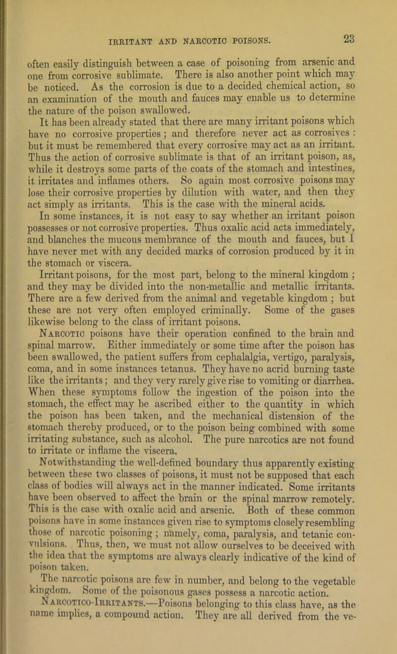 often easily distinguish between a case of poisoning from arsenic and one from corrosive sublimate. There is also another point which ma}' be noticed. As the corrosion is due to a decided chemical action, so an examination of the mouth and fauces may enable us to determine the nature of the poison swallowed. It has been already stated that there are many irritant poisons which have no corrosive properties ; and therefore never act as corrosives ; but it must be remembered that every corrosive may act as an irritant. Thus the action of corrosive sublimate is that of an irritant poison, as, while it destroys some parts of the coats of the stomach and intestines, it irritates and inflames others. So again most corrosive poisons may lose their corrosive properties by dilution with water, and then they act simply as irritants. This is the case with the mineral acids. In some instances, it is not easy to say whether an irritant poison possesses or not corrosive properties. Thus oxalic acid acts immediately, and blanches the mucous membrance of the mouth and fauces, but I have never met with any decided marks of corrosion produced by^ it in the stomach or viscera. Irritant poisons, for the most part, belong to the mineral kingdom ; and they may be divided into the non-metallic and metallic irritants. There are a few derived from the animal and vegetable kingdom ; but these are not very often employed criminally. Some of the gases likewise belong to the class of iiTitant poisons. Narcotic poisons have their operation confined to the brain and ■spinal marrow. Either immediately or some time after the poison has been swallowed, the patient suffers from cephalalgia, vertigo, paralysis, coma, and in some instances tetiinus. They have no acrid burning taste like the irritants; and they very rarely give rise to vomiting or diarrhea. When these symptoms follow the ingestion of the poison into the stomach, the effect may be ascribed either to the quantity in which the poison has been taken, and the mechanical distension of the stomach thereby produced, or to the poison being combined with some irritating substance, such as alcohol. The pure narcotics are not found to irritate or inflame the viscera. Notwithstanding the well-defined boundary thus apparently existing between these two classes of poisons, it must not be supposed that each class of bodies will always act in the manner indicated. Some irritants have been observed to affect the brain or the spinal marrow remotely. This is the case with oxalic acid and arsenic. Both of these common poisons have in some instances given rise to sjTnptoms closely resembling those of narcotic poisoning; namely, coma, paralysis, and tetanic con- vulsions. Thus, then, we must not allow ourselves to be deceived with the idea that the symptoms are always clearly indicative of the kind of poison taken. The narcotic poisons are few in number, and belong to the vegetable kingdom. Some of the poisonous gases possess a narcotic action. Narcotico-Irritants.—Poisons belonging to this class have, as the name implies, a compound action. They are all derived from the ve-