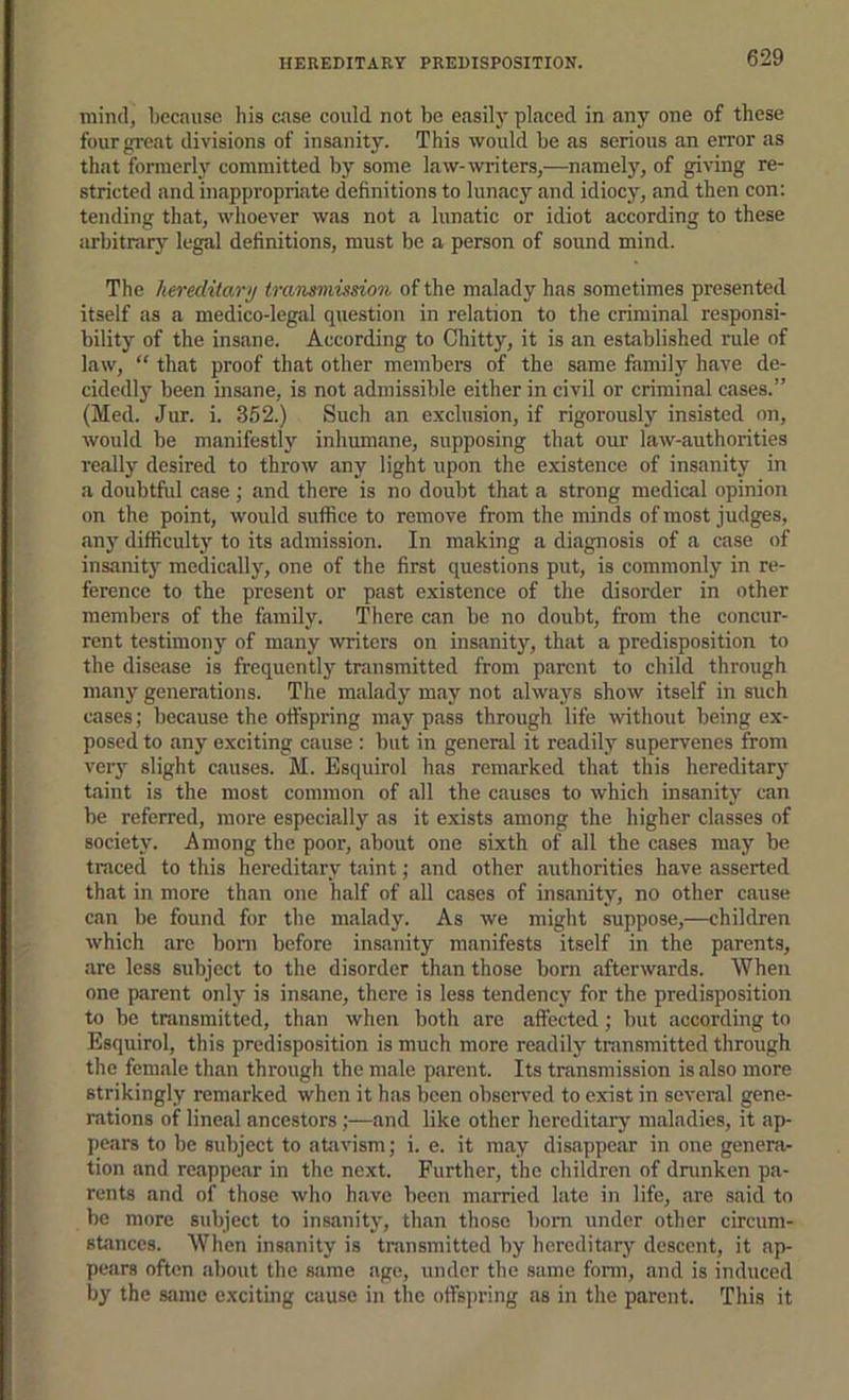 HEREDITARY PREDISPOSITION. mind, because his case could not be easily placed in any one of these fourgi'eat divisions of insanity. This would be as serious an error as that fonnerly committed by some law-writers,—namely, of giving re- stricted and inappropriate definitions to lunacy and idiocy, and then con: tending that, whoever was not a lunatic or idiot according to these arbitrary legal definitions, must be a person of sound mind. The hereditary transmissiori of the malady has sometimes presented itself as a medico-legal question in relation to the criminal responsi- bility of the insane. According to Chitty, it is an established rule of law, “ that proof that other members of the siime family have de- cidedly been insane, is not admissible either in civil or criminal cases.” (Med. Jur. i. 352.) Such an exclusion, if rigorously insisted on, would be manifestly inhumane, supposing that our law-authorities really desired to throw any light upon the existence of insanity in a doubtful case ; and there is no doubt that a strong medical opinion on the point, would suffice to remove from the minds of most judges, any difficultj'- to its admission. In making a diagnosis of a case of insanity medically, one of the first questions put, is commonly in re- ference to the present or past existence of the disorder in other members of the family. There can be no doubt, from the concur- rent testimony of many writers on insanity, that a predisposition to the disease is frequently transmitted from parent to child through many generations. The malady may not always show itself in such cases; because the offspring may pass through life without being ex- posed to any exciting cause : but in general it readily supervenes from ver}^ slight causes. M. Esquirol has remarked that this hereditary taint is the most common of all the causes to which insanity can be referred, more especially as it exists among the higher classes of society. Among the poor, about one sixth of all the cases may be traced to this hereditary taint; and other authorities have asserted that in more than one half of all cases of insanity, no other cause can be found for tbe malady. As we might suppose,—children which are bom before insanity manifests itself in the parents, are less subject to the disorder than those born afterwards. When one parent only is insane, there is less tendency for the predisposition to be transmitted, than when both are affected; but according to Esquirol, this predisposition is much more readily transmitted through the female than through the male parent. Its transmission is also more strikingly remarked when it has been observed to exist in several gene- rations of lineal ancestors;—and like other hereditary maladies, it ap- pears to be subject to atfivism; i. e. it may disappear in one genera- tion and reappear in the next. Further, the children of dninken pa- rents and of those who have been married late in life, are said to be more subject to insanity, than those bom under other circum- stances. When insanity is transmitted by hereditary descent, it ap- pears often about tbe same age, under the same fonn, and is induced by the same exciting cause in the offspring as in the parent. This it