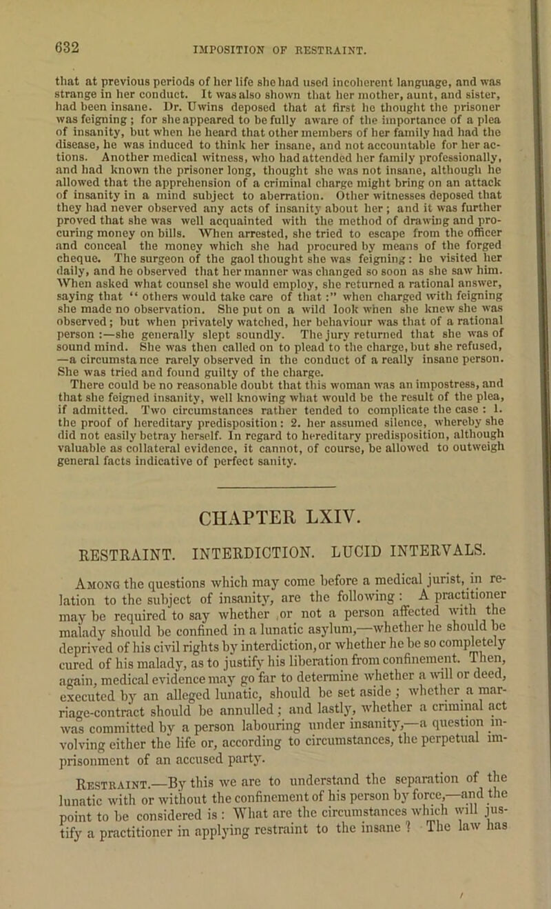 IMPOSITION OF RESTRAINT. tliat at previous periods of her life she had used incoherent language, and was strange in her conduct. It wasaiso shown that her inotlier, aunt, and sister, had been insane. l)r. Uwins deposed that at first he tliouglit the prisoner was feigning ; for she appeared to be fully aware of the importance of a plea of insanity, but when he heard that other members of her family liad had the disease, he was induced to think her insane, and not accountable for her ac- tions. Another medical witness, who had attended her family professionally, and liad known the prisoner long, thought she was not insane, although he allowed that the apprehension of a criminal charge might bring on an attack of insanity in a mind subject to aberration. Other witnesses deposed that they had never observed any acts of insanity about lier; and it was further proved that she was well acquainted with the method of drawing and pro- curing money on bills. When arrested, she tried to escape from the officer and conceal the money which she had procured by means of the forged cheque. The surgeon of the gaol thought she was feigning: be visited her daily, and he observed that her manner was changed so soon as she saw him. When asked what counsel she would employ, she returned a rational answer, saying that “ others would take care of thatwhen charged with feigning she made no observation. She put on a wild look when she knew she was observed; but when privately watched, her behaviour was that of a rational person :—she generally slept soundly. The jury returned that she was of sound mind. She was then called on to plead to the charge, but she refused, —a circumstanee rarely observed in the conduct of areally insane person. She was tried and found guilty of the charge. There could be no reasonable doubt that this woman was an impostress, and that she feigned insanity, well knowing wliut would be the result of the plea, if admitted. Two circumstances rather tended to complicate the case : 1. the proof of hereditary predisposition: 2. her assumed silence, whereby she did not easily betray herself. In regard to hereditary predisposition, although valuable as collateral evidence, it cannot, of course, be allowed to outweigh general facts indicative of perfect sanity. CHAPTER LXIV. RESTRAINT. INTERDICTION. LUCID INTERVALS. Among the questions which may come before a medical jurist, in re- lation to the subject of insanity, are the following: A practitioner may be required to say whether or not a person affected tjie malady should be confined in a lunatic asylum,—whether he should be deprived of his civil rights by interdiction, or whether he be so completely cured of his malady, as to justify his liberation from confinement. T^hen, again, medical evidence may go far to determine whether a will or deed, executed by an alleged lunatic, should be set aside ; whether a mar- riage-contract should be annulled; and lastlj’’, whether a criminal act was committed by a person labouring under insanitj', a question in- volving either the life or, according to circumstances, the perpetual im- prisonment of an accused party. Restraint.—By this we are to understand the separation of the lunatic with or without the confinement of his person by force,—and the point to be considered is : What are the circumstances which will jus- tify a practitioner in applying restraint to the insane 1 The law has