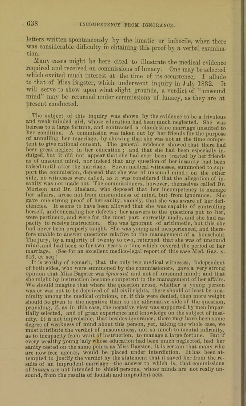 INCOMPETENCY FROM IGNORANCE. letters written spontaneously by the lunatic or imbecile, when there was considerable difficulty in obtaining this proof by a verbal examina- tion. Many cases might be here cited to illustrate the medical evidence required and received on commissions of lunacy. One may be selected which excited much interest at the time of its occurrence,—I allude to that of Miss Bagster, which underwent inquiry in July 1832. It will serve to show upon what slight grounds, a verdict of “ unsound mind” may bo returned under commissions of lunacy, as thej- are at present conducted. Tlie subject of this inquiry was shown by the evidence to be a frivolous and weak-minded girl, whose education had been much neglected. She was lieiress to a large fortune, and eontracted a clandestine marriage unsuited to her condition. A commission was taken out by her friends for the purpose of annulling her marriage, by showing that she was not at the time compe- tent to give rational consent. The general evidenee showed that there had been great negleet in her education ; and that she had been especially in- dulged, but it did not appear that she had ever been treated by her friends as of unsound mind, nor indeed that any question of her insanity had been raised until after the marriage. Seven medical witnesses, summoned to sup- ])ort the commission, deposed that she was of unsound mind; on the other side, no witnesses were called, as it was considered that the allegation of in- sanity was not made out. The commissioners, however, themselves called Dr. .M orison and Dr. Hiislam, who deposed that her incompetency to manage her affairs, arose not from unsoundness of mind, but from ignorance. She gave one strong proof of her sanity, namely, that she was aware of her defi- ciencies. It seems to have been allowed that she was caimble of controlling herself, and concealing her defects; her answers to the questions put to her, were pertinent, and were for the most part correctly made, and she had ca- ])acity to receive instruction. She was ignorant of arithmetic, but this she had never been properly taught. She was young and inexperienced, and there- fore unable to answer questions relative to the management of a household. The jury, by a majority of twenty to two, returned that she was of unsound mind, and had been so for two years, a time which covered the period of her marriage. (See for an excellent medico-legal report of this case Med. Gaz. x. 516, et seq ) It is wortliy of remark, that the only two mfedical witnesses, independent of both sides, who were summoned by the commissioners, gave a very strong opinion that Miss Bagster was ignorant and not of unsound mind; and that she might by instruction become competent to the management of her affairs. We should imagine that where the question arose, whether a young person was or was not to be deprived of all civil rights, there should at least be una- nimity among the medical opinions, or, if this were denied, then more weight should be given to tbe negative than to the affirmative side of the question, providing, if, as in this case, the negative view w.as supported by men impar- tially selected, and of great experience and knowledge on the subject of insa- nity. It is not improbable, that besides ignorance, there may have been some degree of weakness of mind about this person, yet, taking tlie whole case, we must attribute the verdict of unsoundness, not so much to mental infirmity, as to incapacity from want of instruction, to manage a large fortune. But if every wealthy young lady whose education had been much neglected, had her sanity tested on the same points as Miss Bagster, it is certain that many who are now free agents, would be placed under interdiction. It has been at- tempted to justify the verdict by the statement that it saved her from the re- sults of an imprudent marriage—the answer to which is, that commissions of lunacy are not intended to shield persons, whose minds are not really un- sound, from the results of foolish and imprudent acts.