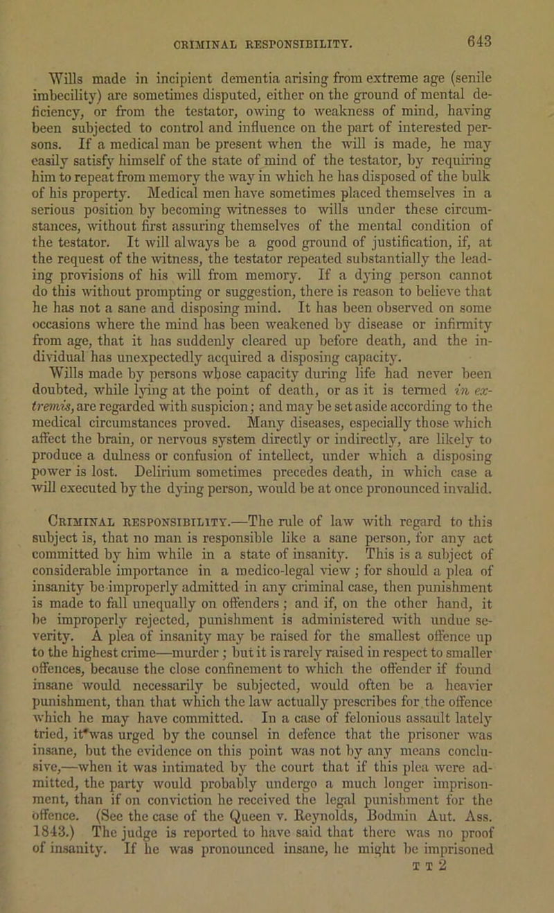 CRIMINAL RESPONSIBILITY. 'Wills made in incipient dementia arising from e.Ytreme age (senile imbecility) are sometimes disputed, either on the ground of mental de- ficiency, or from the testator, owing to weakness of mind, having been subjected to control and influence on the part of interested per- sons. If a raedic{il man be present when the will is made, he may easily satisfy himself of the state of mind of the testator, by requiring him to repeat from memory the waj' in which he has disposed of the bulk of his property. Medical men have sometimes placed themselves in a serious position by becoming witnesses to wills under these circum- stances, without first assuring themselves of the mental condition of the testator. It will always be a good ground of justification, if, at the request of the witness, the testator repeated substantially the lead- ing provisions of his will from memory. If a djing person cannot do this without prompting or suggestion, there is reason to believe that he has not a sane and disposing mind. It has been observed on some occasions where the mind has been weakened b}^ disease or infirmity from age, that it has suddenly cleared up before death, and the in- dividual has une.xpectedly acquired a disposing capacity. Wills made by persons whose capacity during life had never been doubted, while Ijdng at the point of death, or as it is termed in ex- tremis, are regarded with suspicion; and may be set aside according to the medical circumstances proved. Many diseases, especially those which affect the brain, or nervous system directly or indirectly, are likely to produce a duhiess or confusion of intellect, under which a disposing power is lost. Delirium sometimes precedes death, in which case a win executed by the dying person, would be at once pronounced invalid. Criminal responsibility.—The rule of law with regard to this subject is, that no man is responsible like a sane person, for any act committed by him while in a state of insanity. This is a subject of considerable importance in a medico-legal view ; for should a plea of insanity be improperly admitted in any criminal case, then punishment is made to fall unequally on oftenders; and if, on the other hand, it he improperly rejected, punishment is administered with undue se- verity. A plea of insanity may be raised for the smallest oftence up to the highest crime—murder; but it is rarely raised in respect to smaller offences, because the close confinement to which the offender if found insane would necessarily be subjected, would often be a heavier punishment, thiin that which the law actually prescribes for the offence which he may have committed. In a case of felonious assault lately tried, it*was urged by the counsel in defence that the prisoner was insane, but the evidence on this point was not by any means conclu- sive,—when it was intimated by the court that if this plea were ad- mitted, the party would probably undergo a much longer imprison- ment, than if on conviction he received the legal punishment for the offence. (See the case of the Queen v. Reynolds, Bodmin Aut. Ass. 1843.) The judge is reported to have said that there was no proof of imsanity. If he was pronounced insane, he might be imprisoned T T 2