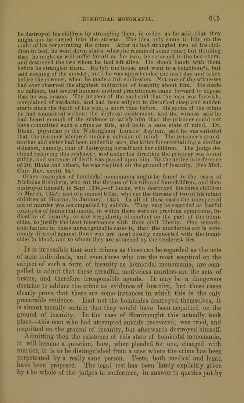 litt destroyed his children by strangling them, in order, as he said, that they iniglit not be turned into tlie streets. The idea only came to liira on the night of his perpetrating the crime After he had strangled two of his chil- dren in bed, he went down stairs, where he remained some time; but thinking that he might as well suffer for all as for two, he returned to the bed-room, and destroyed the two whom he had left alive. He shook hands with them before he strangled them. He left the house and went to a neighbour’s, but said nothing of the murder, until he was apprehended the next day and taken before the coroner, when he made a full confession. Not one of the witnesses had ever observed the slightest indication of insanity about him. He made no defence, but several humane medical practitioners came forward to depose that he was insane. The surgeon of the gaol said that the man was feverish, complained of headache, and had been subject to disturbed sleep and sudden starts since the death of his wife, a short time before. He spoke of the crime he had committed without the slightest excitement, and the witness said he had heard enough of the evidence to satisfy him that the prisoner could not have committed such a crime as this, and be in a sane state of mind. Dr. Hlake, physician to the Nottingham Lunatic Asylum, said he was satisfied that the prisoner laboured under a delusion of mind. The prisoner's grand- mother and sister had been under his care, the latter for entertaining a similar delusion, namely, that of destroying herself and her children. The judge de- clined receiving this evidence ; and under his direction the pri.soner was found guilty, and sentence of death was passed upon him. By the active interference of Dr. Blake and others, he was respited on the ground of insanity. (See Med. Chir. Kev. xxviii. 84.) Other examples of homicidal monomania might be found in the eases of Nicholas Steinberg, who cut the throats of his wife and four children, and then destroyed himself, in Sept. 1834,—of Lucas, who destroyed his three children in March, 1842 ; and of a named Giles, who cut the throats of two of his infant children at Hoxton,in January, 184'!. In all of these cases the unexpected act of mnrder was accompanied by suicide. They may be regarded as fearful examples of homicidal mania, in which there were no previous symptoms, in- dicative of insanity, or any irregularity of conduct on the p.art of the homi- cides, to justify the le.ast interference with their civil liberty. One remark- able feature in these unrecognizable cases is, that the murderous act is com- monly directed against those who are most closely connected with the homi- cides in blood, and to whom they are attached by the tenderest ties It is impossible that such crimes as these can he regarded as the acts of sane individuals, and even those who are the most sceptical on the subject of such a fonn of insanity as homicidal monomania, are com- pelled to admit that these dreadful, motiveless murders are the acts of insane, and therefore irresponsible agents. It may he a dangerous doctrine to adduce the crime as evidence of insanity, hut these cases clearly prove that there are some instances in which this is the only procurable evidence. Had not the homicides destroyed themselves, it is almost morally certain that they would have been acquitted on the ground of insanity. In the case of Staninought this actually took place—this man who had attempted suicide recovered, was tried, and acquitted on the ground of insanity, hut afterwards destroyed himself. Admitting then the existence of this state of homicidal monomania, it will become a question, how, when pleaded for one, charged with murder, it is to he distinguished from a case where the crime has been perpetrated by a really sane person. Tests, both medical and legal, hiive been proposed. The legal test hiis been lately explicitly given by t he whole of the judges in conference, in answer to queries put by