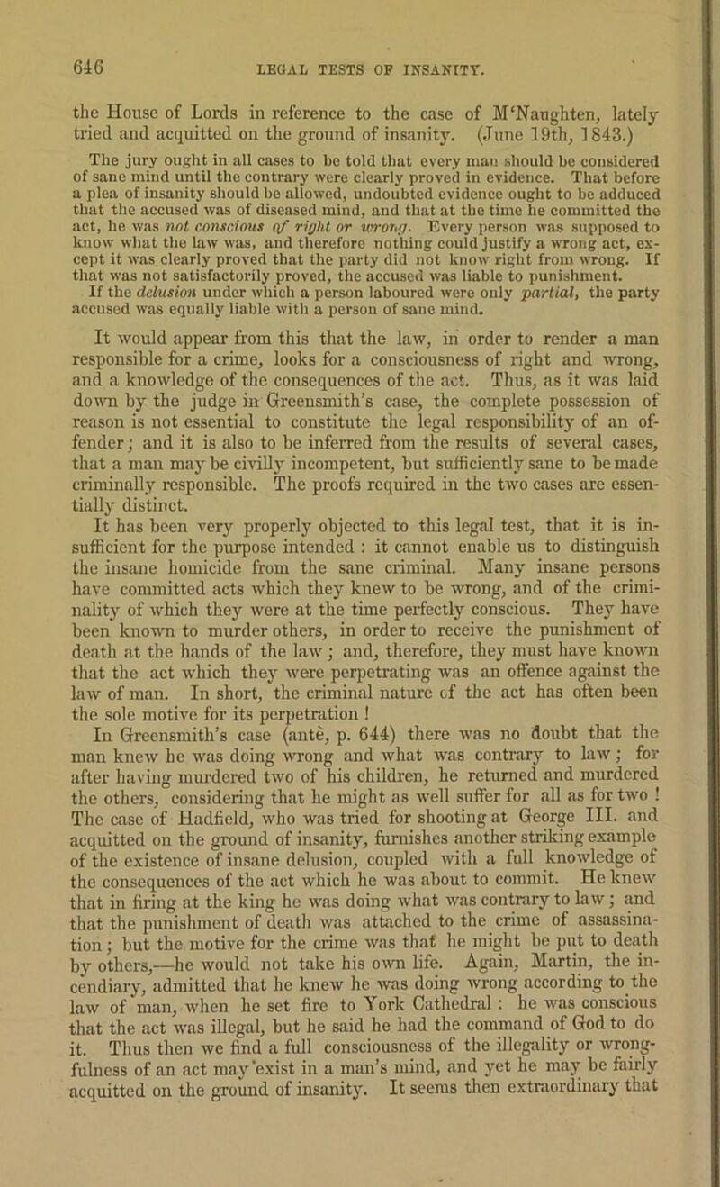 the House of Lords in reference to the case of M'Naughten, lately tried and acquitted on the ground of insanitj'. (June 19th, 1843.) Tlie jury ouglit in all cases to be told that every man should ho considered of sane mind until the contrary were clearly proved in evidence. That before a plea of insanity should he allowed, undoubted evidence ought to be adduced that the accused was of diseased mind, and that at the time he committed the act, he was 7iot conscious of right or torong. Every person was supposed to know what the law was, and therefore nothing could justify a wrong act, ex- cept it was clearly proved that the party did not know right from wrong. If that was not satisfactorily proved, the accused was liable to punishment. If the delusion under which a person laboured were only partial, the party accused was equally liable with a person of sane mind. It would appear from this that the law, in order to render a man responsible for a crime, looks for a consciousness of right and wrong, and a knowledge of the consequences of the act. Thus, as it was laid doum by the judge in Greensmith’s case, the complete possession of reason is not essential to constitute the legal responsibility of an of- fender; and it is also to be inferred from the results of several cases, that a man maj'^be civiUy incompetent, but sufficiently sane to be made criminally responsible. The proofs required in the two cases are essen- tially distinct. It has been very properly objected to this legal test, that it is in- sufficient for the purjiose intended : it cannot enable us to distinguish the insane homicide from the sane criminal. Many insane persons have committed acts which they knew to be wrong, and of the crimi- nality of which they were <at the time perfectly conscious. They have been knomi to murder others, in order to receive the punishment of death at the hands of the haw ; and, therefore, they must have known that the act which they were perpetrating was an offence against the law of man. In short, the criminal nature tf the act has often been the sole motive for its perpetration ! In Greensmith’s case (ante, p. 644) there was no doubt that the man knew he was doing wrong and what was contrary to law; for after having murdered two of his children, he returned and murdered the others, considering that he might as well suffer for all as for two ! The case of Hadfield, wlio was tried for shooting at George III. and acquitted on the ground of insanity, furnishes another striking example of the existence of insane delusion, coupled with a full knowledge of the consequences of the act which he was about to commit. He knew that in firing at the king he was doing what was contniry to law; and that the punishment of death was attached to the crime of assassina- tion ; but the motive for the crime was that he might be put to death by others,—he would not take his own life. Again, Martin, the in- cendiary, admitted that he knew he was doing wrong according to the law of man, when he set fire to York Cathednil: he was conscious that the act was illegal, but he said he had the command of God to do it. Thus then we find a full consciousness of the illegsility or ivrong- fulncss of an act maj'’exist in a man’s mind, and yet he may be fairly acquitted on the ground of insanity. It seems tlien extraordinary that