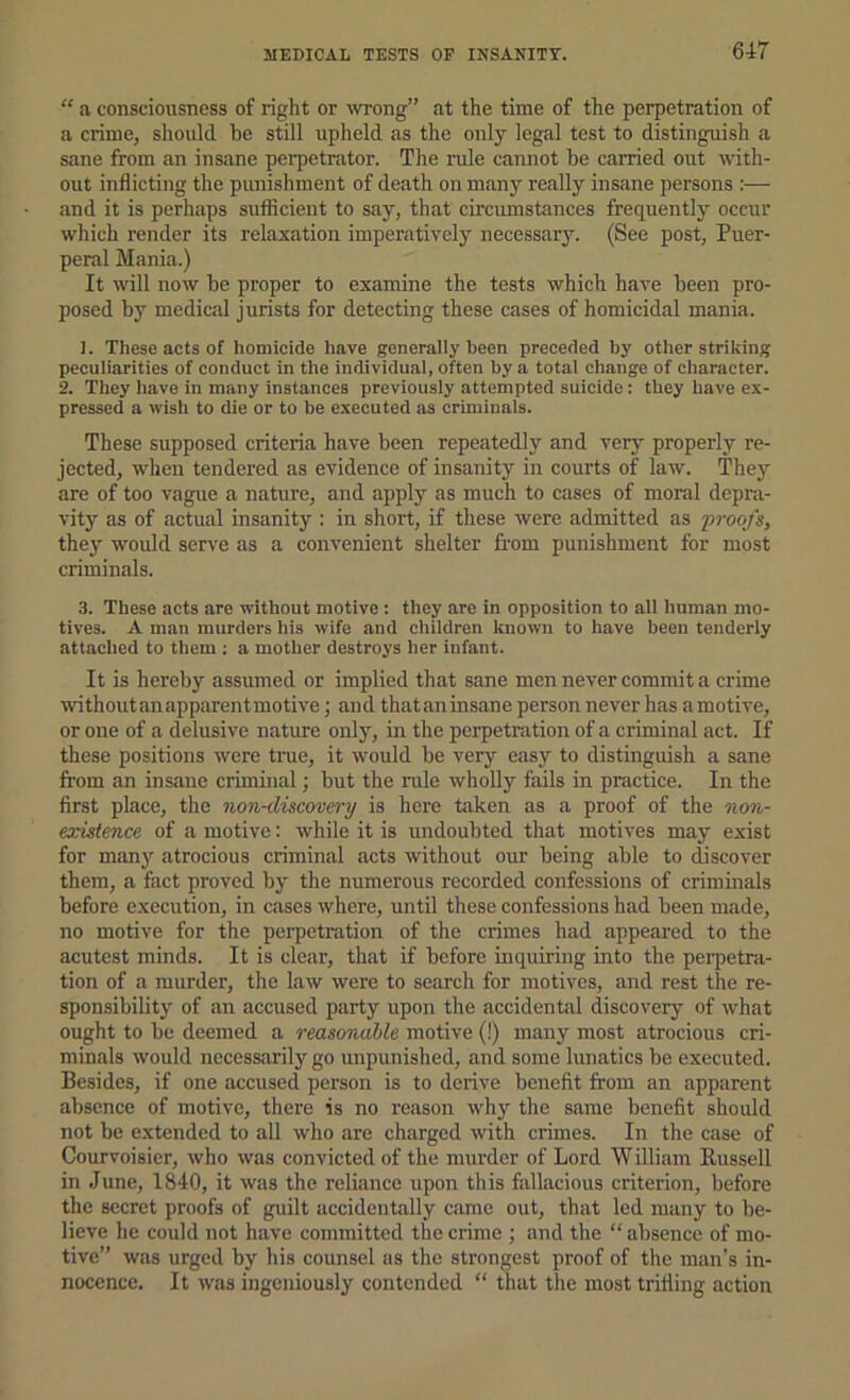 “ a consciousness of right or wrong” at the time of the perpetration of a crime, should be still upheld as the only legal test to distinguish a sane from an insane perpetrator. The rule cannot be carried out with- out inflicting the punishment of death on many really insane persons :— and it is perhaps sufficient to say, that circumstances frequently occur which render its relaxation imperatively necessary. (See post. Puer- peral Mania.) It will now be proper to examine the tests which have been pro- posed by medical jurists for detecting these cases of homicidal mania. ]. These acts of homicide have generally been preceded by other striking peculiarities of conduct in the individual, often by a total change of character. 2. They have in many instances previously attempted suicide: they have ex- pressed a wish to die or to be executed as criminals. These supposed criteria have been repeatedly and very properly re- jected, when tendered as evidence of insanity in courts of law. They are of too vague a nature, and apply as much to cases of moral depra- vity as of actual insanity : in short, if these were admitted as •proofs, they would serve as a convenient shelter from punishment for most criminals. 3. These acts are without motive : they are in opposition to all human mo- tives. A man murders his wife and children known to have been tenderly attached to them ; a mother destroys her infant. It is hereby assumed or implied that sane men never commit a crime withoutanapparentmotive; and thataninsane person never has amotive, or one of a delusive nature only, in the perpetration of a criminal act. If these positions were true, it would be very easy to distinguish a sane from an insane criminal; but the rule whoUy fails in practice. In the first place, the non-discovery is here taken as a proof of the non- existence of a motive: while it is undoubted that motives may exist for many atrocious criminal acts without our being able to discover them, a fact proved by the numerous recorded confessions of criminals before execution, in cases where, until these confessions had been made, no motive for the perpetration of the crimes had appeared to the acutest minds. It is clear, that if before inquiring into the pei’petra- tion of a murder, the law were to search for motives, and rest the re- sponsibility of an accused party upon the accidental discovery of what ought to be deemed a reasonable motive (!) many most atrocious cri- minals would necessarily go unpunished, and some lunatics be executed. Besides, if one accused person is to derive benefit from an apparent absence of motive, there is no reason why the same benefit should not be extended to all who are charged with crimes. In the case of Courvoisier, who was convicted of the murder of Lord William Russell in June, 1840, it was the reliance upon this fallacious criterion, before the secret proofs of guilt accidentally came out, that led many to be- lieve he could not have committed the crime ; and the “ absence of mo- tive” was urged by his counsel as the strongest proof of the man’s in- nocence. It was ingeniously contended “ that the most trifling action