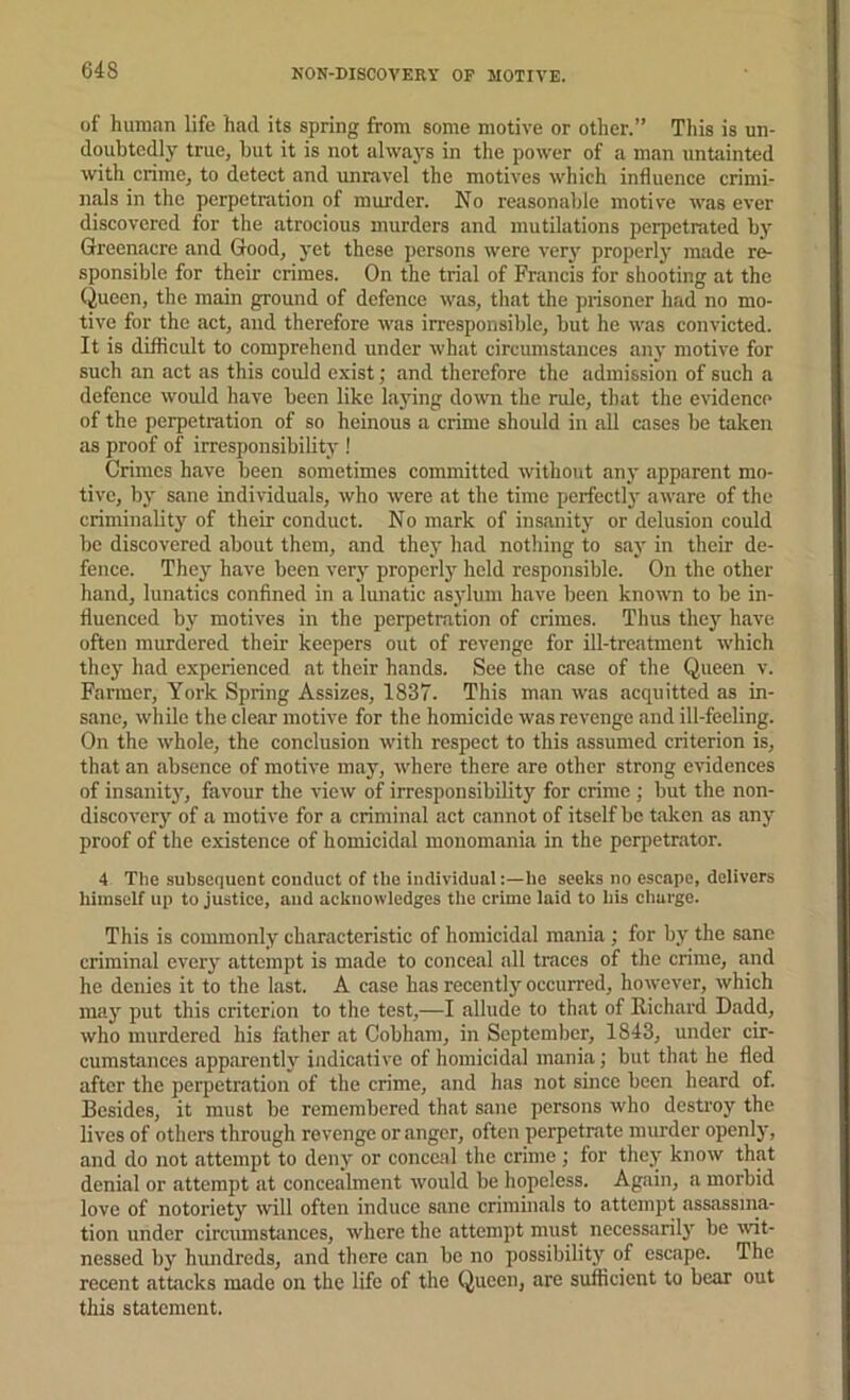 NON-DISCOVERY OP MOTIVE. of human life had its spring from some motive or other.” This is un- doubtedly true, but it is not always in the power of a man untainted with crime, to detect and unravel the motives which influence crimi- nals in the perpetration of murder. No reasonable motive was ever discovered for the atrocious murders and mutilations perpetrated by Greenacre and Good, yet these persons were very properly made re- sponsible for their crimes. On the trial of Francis for shooting at the Queen, the main ground of defence was, that the prisoner had no mo- tive for the act, and therefore was irresponsible, but he was convicted. It is difficult to comprehend under what circumstances any motive for such an act as this could exist; and therefore the admission of such a defence would have been like la}dng down the rule, that the evidence of the perpetration of so heinous a crime should in all cases be taken as proof of irresponsibility ! Crimes have been sometimes committed witliout any apparent mo- tive, bj' sane individuals, who were at the time perfectly aware of the criminalitj' of their conduct. No mark of insanity or delusion could be discovered about them, and they had nothing to say in their de- fence. They have been very properly held responsible. On the other hand, lunatics confined in a lunatic asylum have been known to be in- fluenced by motives in the perpetration of crimes. Thus the)' have often murdered their keepers out of revenge for ill-treatment ivhich they had experienced at their hands. See the case of the Queen v. Farmer, York Spring Assizes, 1837. This man was acquitted as in- sane, while the clear motive for the homicide was revenge and ill-feeling. On the whole, the conclusion with respect to this assumed criterion is, that an absence of motive may, where there are other strong evidences of insanity, favour the view of irresponsibility for crime ; but the non- discovery of a motive for a criminal act cannot of itself be taken as any proof of the existence of homicidal monomania in the perpetrator. 4 The subsequent conduct of the individual:—he seeks no escape, delivers liiinself up to justice, and acknowledges the crime laid to Iiis charge. This is commonly characteristic of homicidal mania ; for by the sane criminal every attempt is made to conceal all traces of the crime, and he denies it to the last. A case has recently occurred, however, which may put this criterion to the test,—I allude to that of llichard Dadd, who murdered his father at Cobhani, in September, 1843, under cir- cumstances apparently indicative of homicidal mania; but that he fled after the perpetration of the crime, and has not since been heard of. Besides, it must be remembered that sane persons who destroy the lives of others through revenge or anger, often perpetrate murder openly, and do not attempt to deny or conceal the crime ; for they know that denial or attempt at concealment would be hopeless. Again, a morbid love of notoriety will often induce sane criminals to attempt assassina- tion under circumstances, where the attempt must necessaril)' be wit- nessed by hundreds, and there can be no possibility of escape. The recent attacks made on the life of the Queen, are sufficient to bear out this statement.